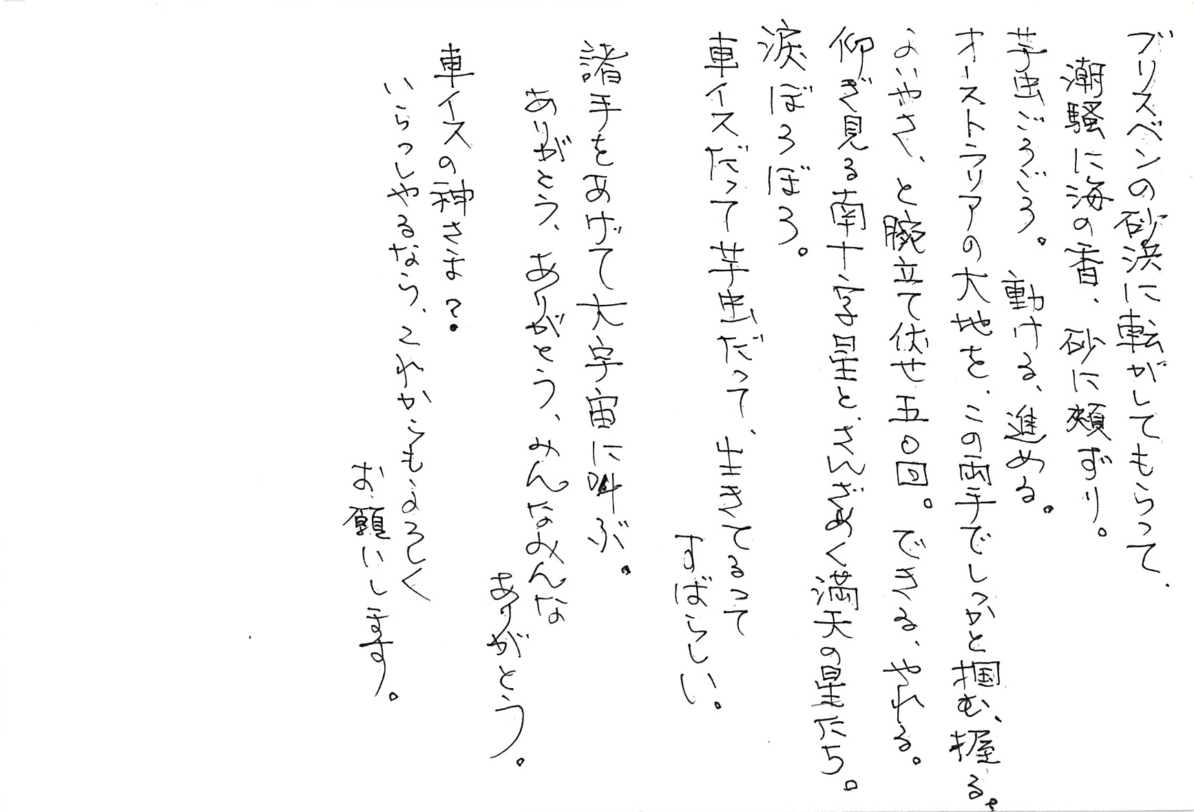 ブリスベンの砂浜に転がしてもらって、 潮騒に海の香、砂に頬ずり。 芋虫ごろごろ。動ける、進める。 オーストラリアの大地を、 この両手でしっかと掴む、握る。 よいやさ、と腕立て伏せ五〇回。 できる、やれる。 仰ぎ見る南十字星と、さんざめく満天の星たち。 涙ぼろぼろ。 車イスだって芋虫だって、 生きてるってすばらしい。 諸手をあげて大宇宙に叫ぶ。 ありがとう、ありがとう、 みんなみんなありがとう。  車イスの神さま？ いらっしゃるなら、これからもよろしくお願いします