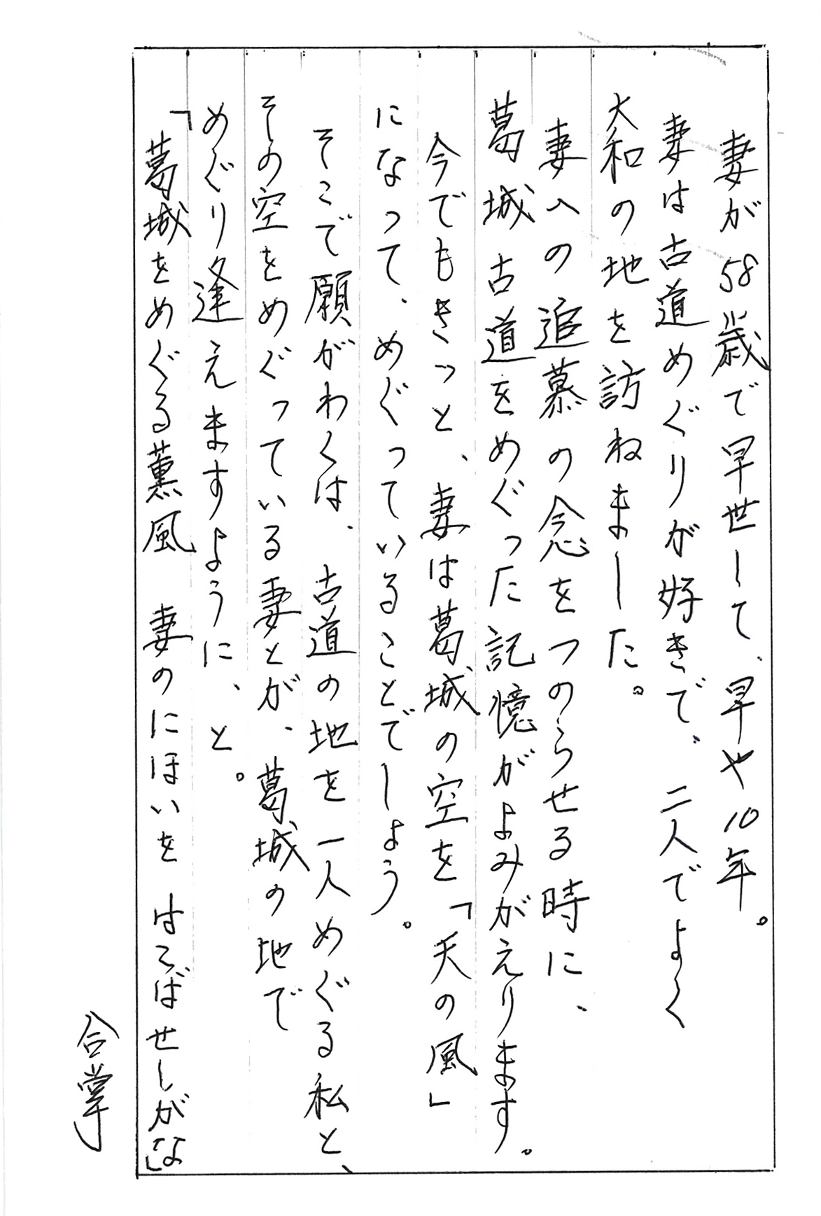 妻が58歳で早世して、早や10年。 妻は古道めぐりが好きで、二人でよく大和の地を訪ねました。 妻への追慕の念をつのらせる時に、 葛城古道をめぐった記憶がよみがえります。 今でもきっと、妻は葛城の空を「天の風」になって、 めぐっていることでしょう。 そこで願わくは、古道の地を一人めぐる私と、 その空をめぐっている妻とが、葛城の地で めぐり逢えますように、と。 「葛城をめぐる薫風　妻のにほいをはこばせしがな」 　　　　　　　　　　　　　　　　　　　　　　合掌