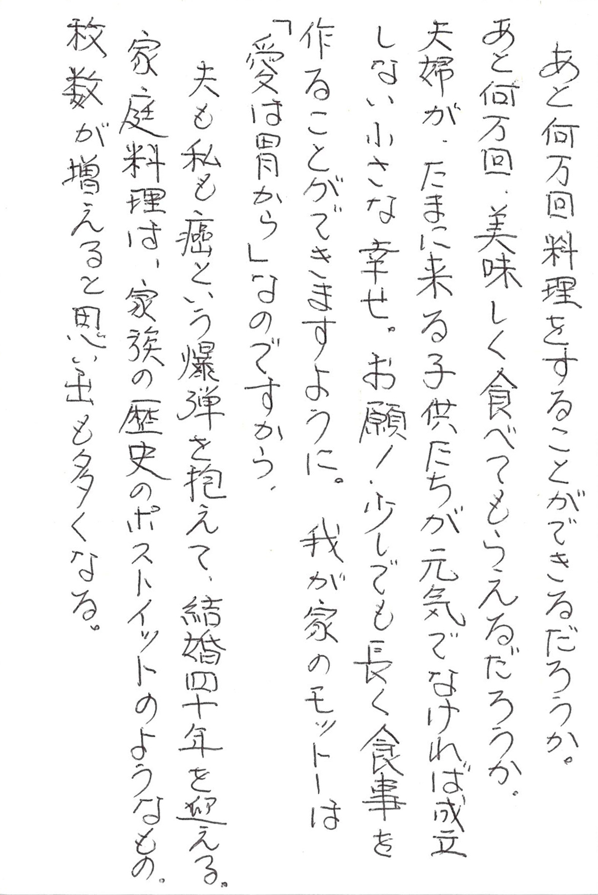 あと何万回料理をすることができるだろうか。 あと何万回、美味しく食べてもらえるだろうか。 夫婦が、たまに来る子供たちが　 元気でなければ成立しない小さな幸せ。 お願い！ 少しでも長く食事を作ることができますように。 我が家のモットーは 「愛は胃から」なのですから。 夫も私も癌という爆弾を抱えて、 結婚四十年を迎える。 家庭料理は、 家族の歴史のポストイットのようなもの。 枚数が増えると思い出も多くなる。