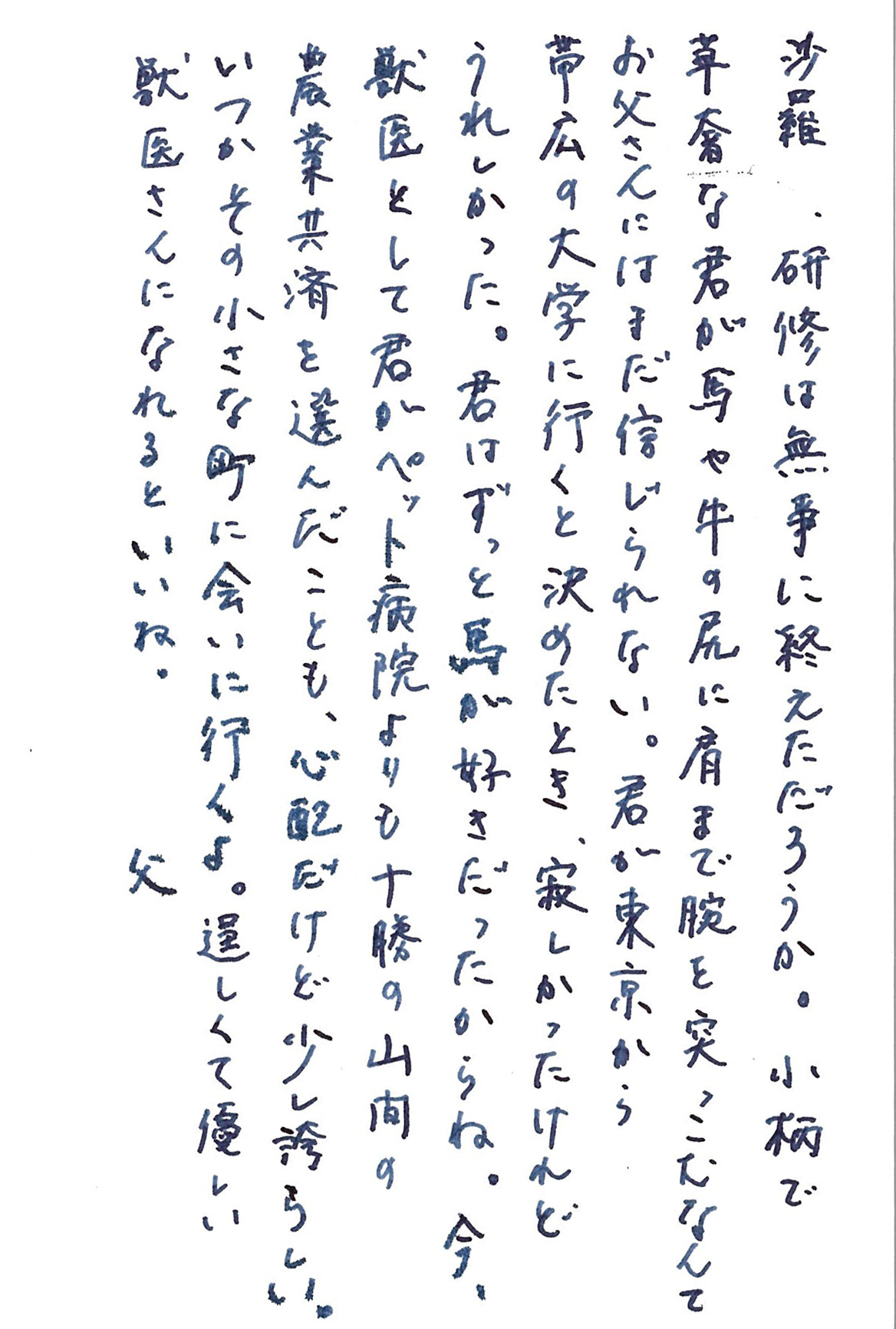 沙羅、研修は無事に終えただろうか。 小柄で華奢な君が馬や牛の尻に肩まで腕を突っこむなんて お父さんにはまだ信じられない。 君が東京から帯広の大学に行くと決めたとき、 寂しかったけれどうれしかった。 君はずっと馬が好きだったからね。 今、獣医として君がペット病院よりも十勝の山間の農業共済を選んだことも、 心配だけど少し誇らしい。 いつかその小さな町に会いに行くよ。 逞しくて優しい獣医さんになれるといいね。 　　　　　　　　　　　　　　　　　　　　　父