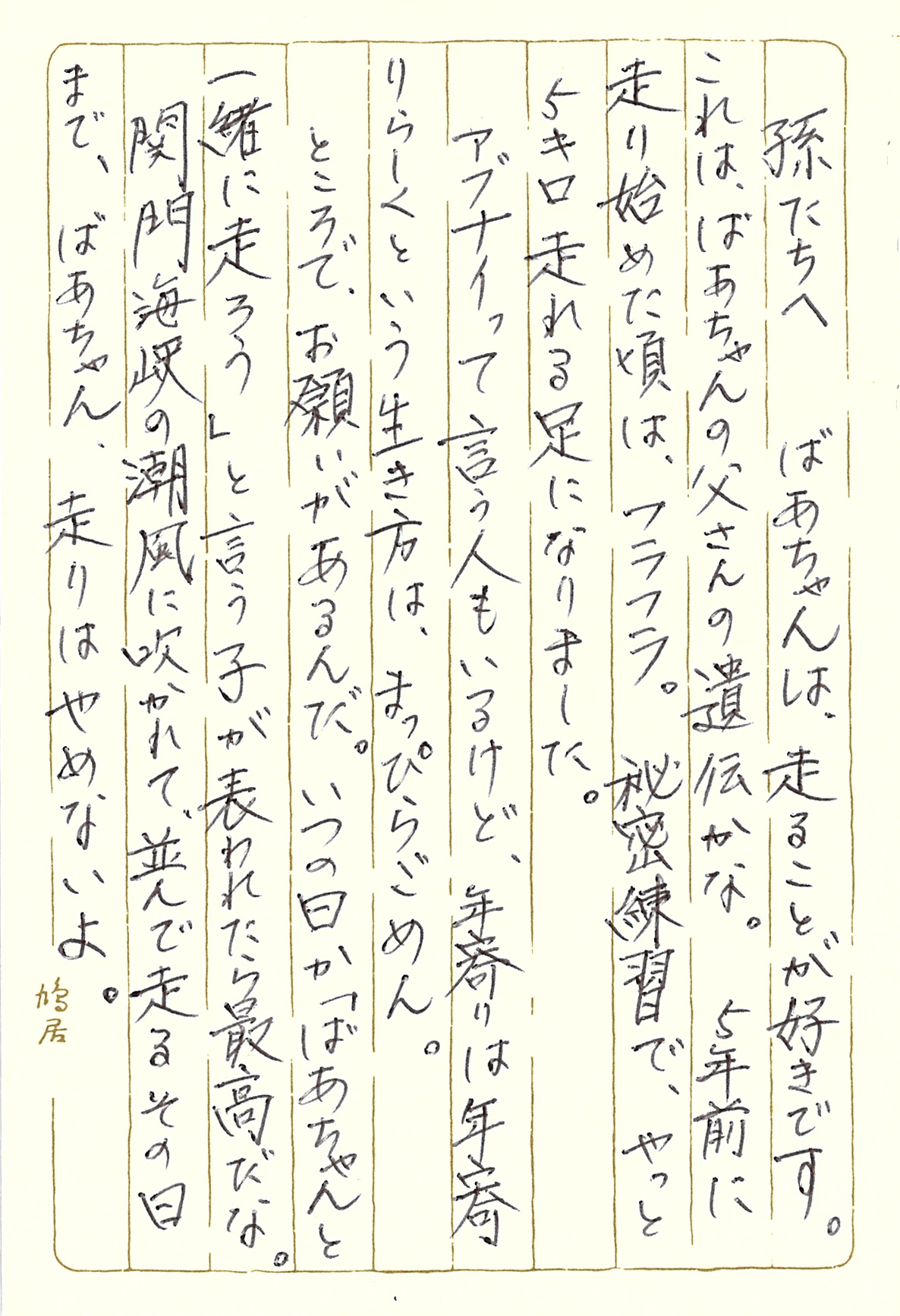 孫たちへ ばあちゃんは、走ることが好きです。 これは、ばあちゃんの父さんの遺伝かな。 ５年前に走り始めた頃は、フラフラ。 秘密練習で、やっと５キロ走れる足になりました。 アブナイって言う人もいるけど、年寄りは年寄りらしく という生き方は、まっぴらごめん。 ところで、お願いがあるんだ。 いつの日か「ばあちゃんと一緒に走ろう」と言う子が 表われたら最高だな。 関門海峡の潮風に吹かれて、並んで走るその日まで、 ばあちゃん、走りはやめないよ