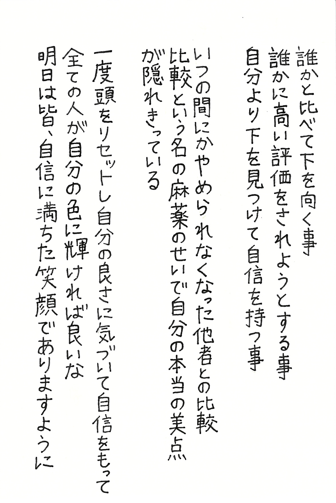 誰かと比べて下を向く事 誰かに高い評価をされようとする事 自分より下を見つけて自信を持つ事  いつの間にかやめられなくなった他者との比較 比較という名の麻薬のせいで 自分の本当の美点が隠れきっている  一度頭をリセットし自分の良さに気づいて自信をもって 全ての人が自分の色に輝ければ良いな 明日は皆、自信に満ちた笑顔でありますように