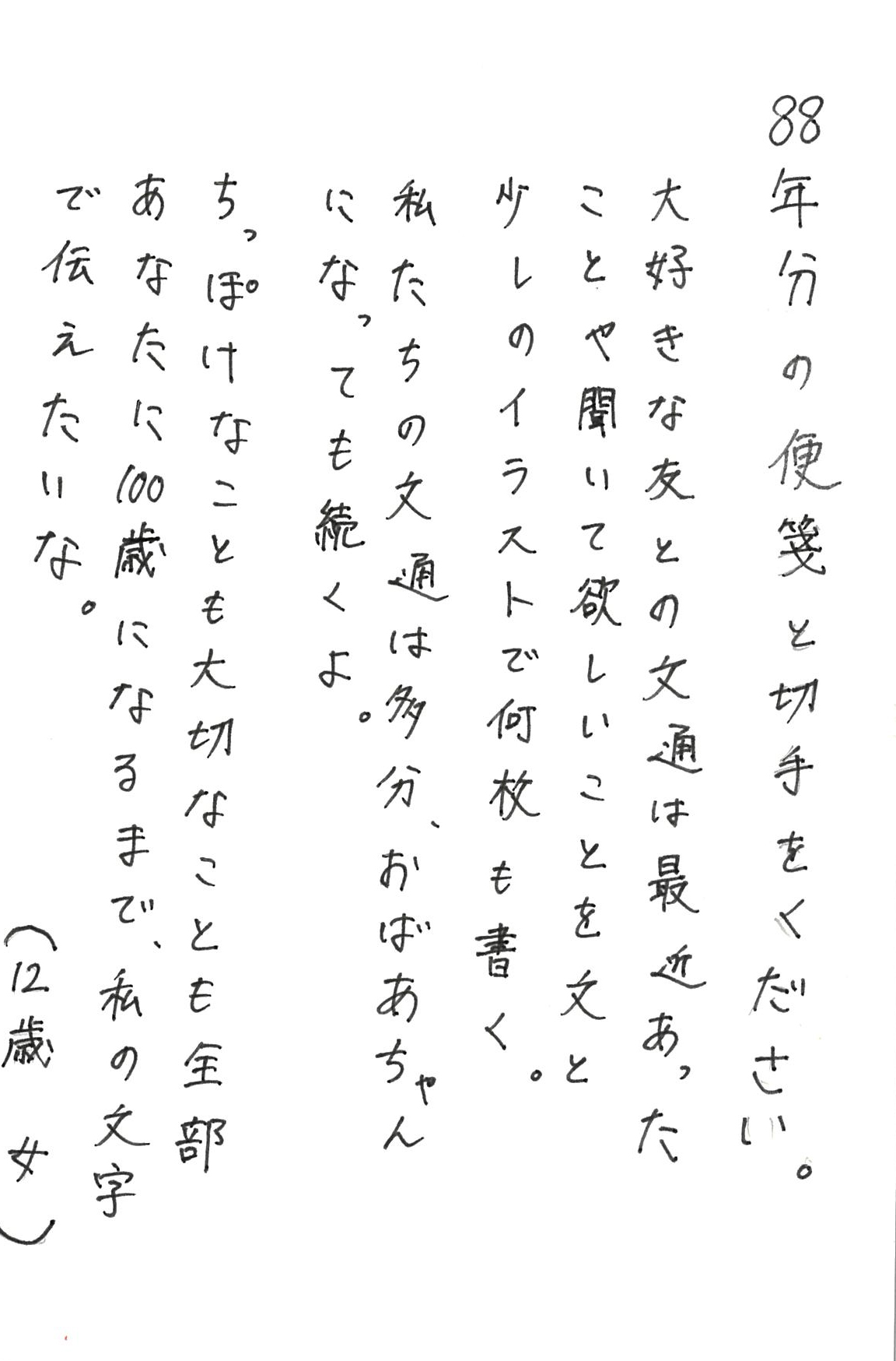 88年分の便箋と切手をください。 大好きな友との文通は最近あったことや聞いて欲しいことを 文と少しのイラストで何枚も書く。 私たちの文通は多分、おばあちゃんになっても続くよ。 ちっぽけなことも　大切なことも　 全部あなたに100歳になるまで、 私の文字で伝えたいな。