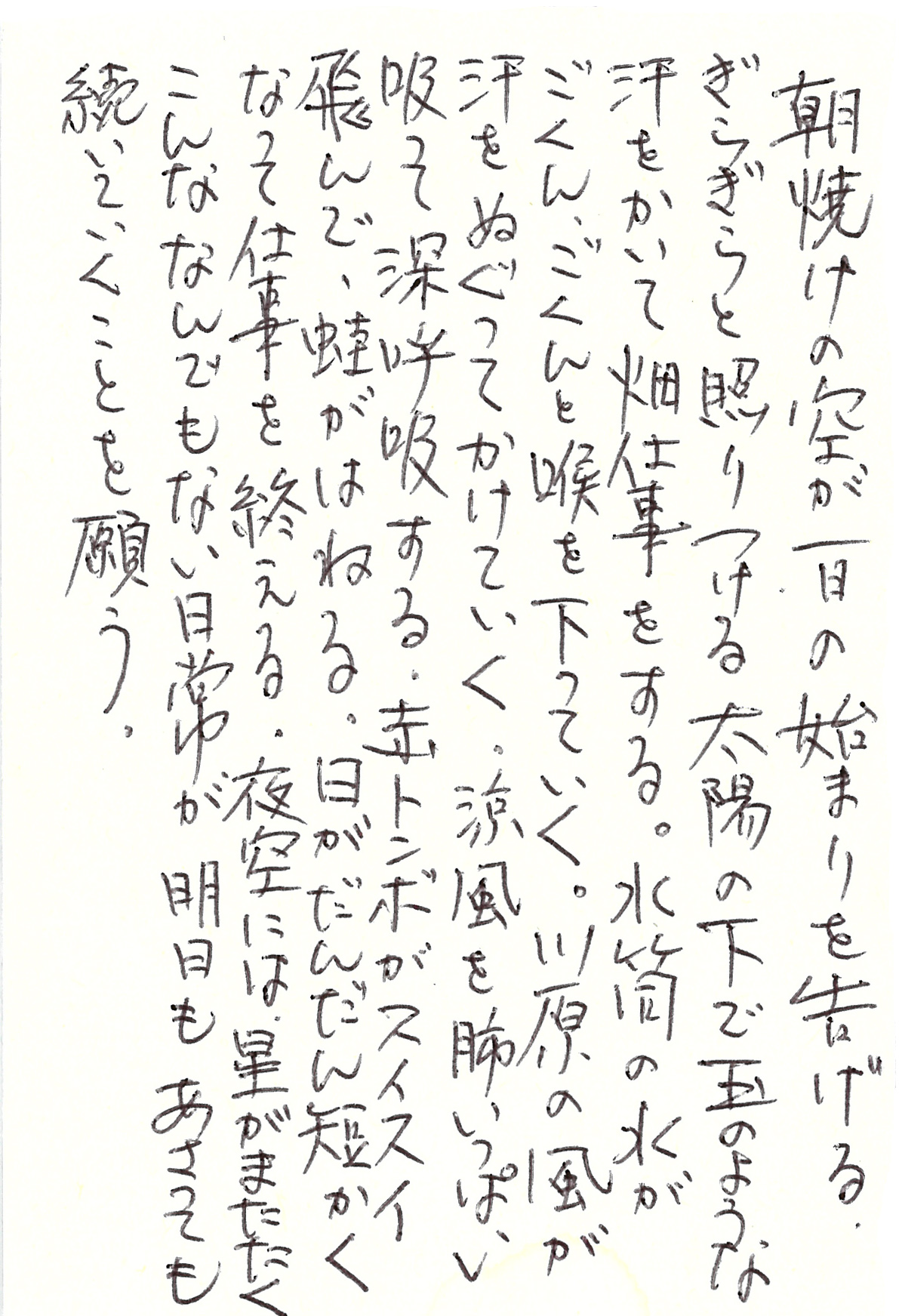 朝焼けの空が一日の始まりを告げる。 ぎらぎらと照りつける太陽の下で 玉のような汗をかいて畑仕事をする。 水筒の水がごくん、ごくんと喉を下っていく。 川原の風が汗をぬぐってかけていく。 涼風を肺いっぱい吸って深呼吸する。 赤トンボがスイスイ飛んで、蛙がはねる。 日がだんだん短かくなって仕事を終える。 夜空には、星がまたたく こんななんでもない日常が明日もあさっても 続いていくことを願う