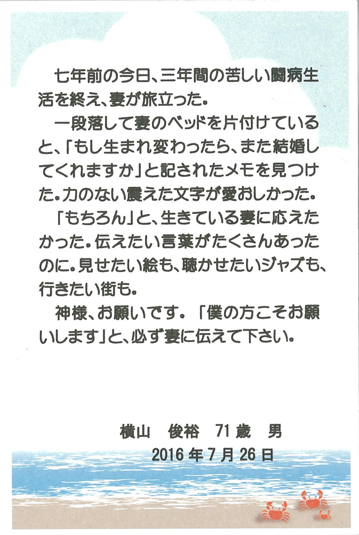 七年前の今日、 三年間の苦しい闘病生活を終え、 妻が旅立った。 一段落して妻のベッドを片付けていると、 「もし生まれ変わったら、また結婚してくれますか」 と記されたメモを見つけた。 力のない震えた文字が愛おしかった。 「もちろん」 と、生きている妻に応えたかった。 伝えたい言葉がたくさんあったのに。 見せたい絵も、聴かせたいジャズも、行きたい街も。 神様、お願いです。 「僕の方こそお願いします」 と、必ず妻に伝えて下さい。