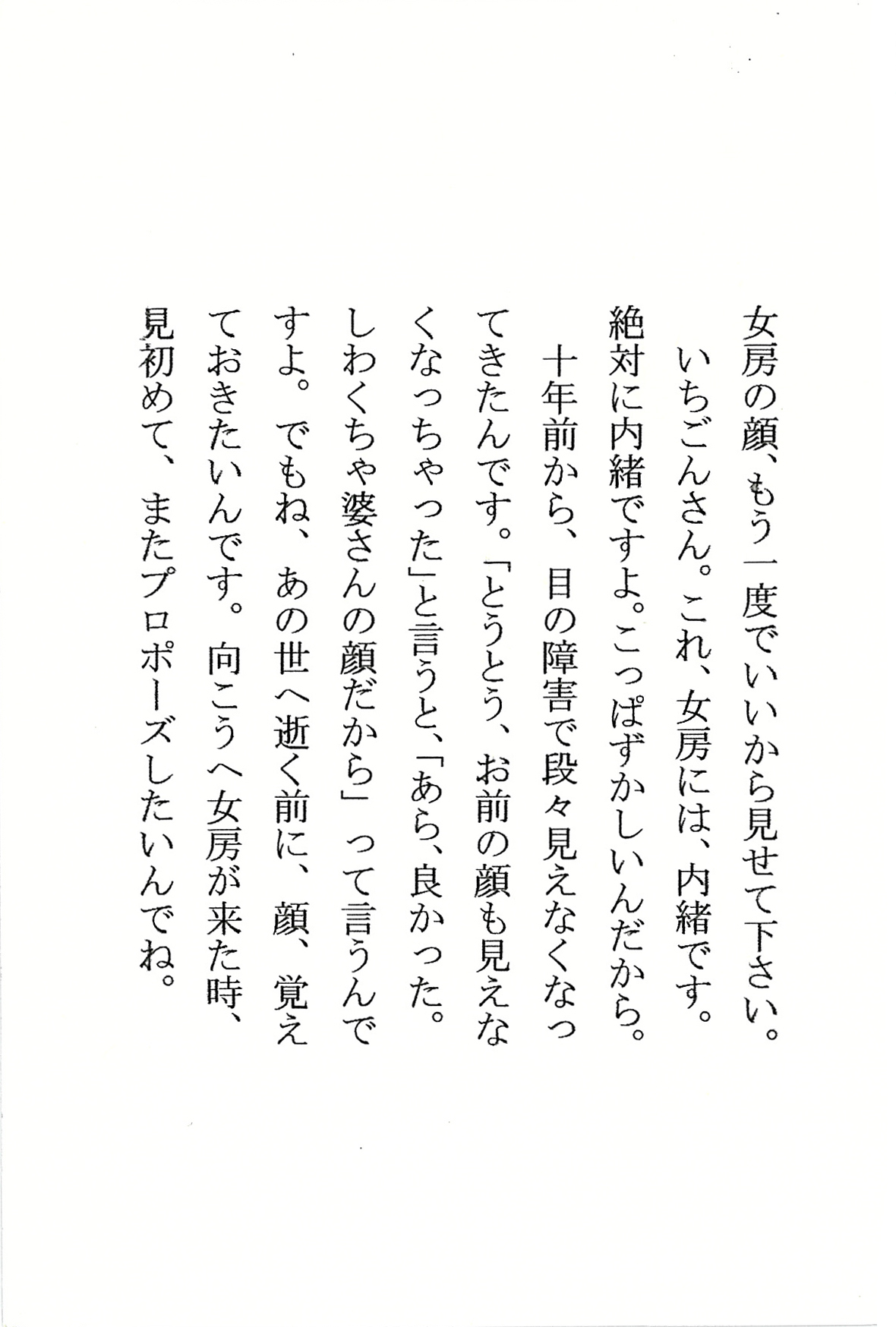 女房の顔、もう一度でいいから見せて下さい。 いちごんさん。これ、女房には、内緒です。 絶対に内緒ですよ。こっぱずかしいんだから。 十年前から、目の障害で段々見えなくなってきたんです。 「とうとう、お前の顔も見えなくなっちゃった」 と言うと、 「あら、良かった。しわくちゃ婆さんの顔だから」 って言うんですよ。 でもね、あの世へ逝く前に、顔、覚えておきたいんです。 向こうへ女房が来た時、 見初めて、またプロポーズしたいんでね。