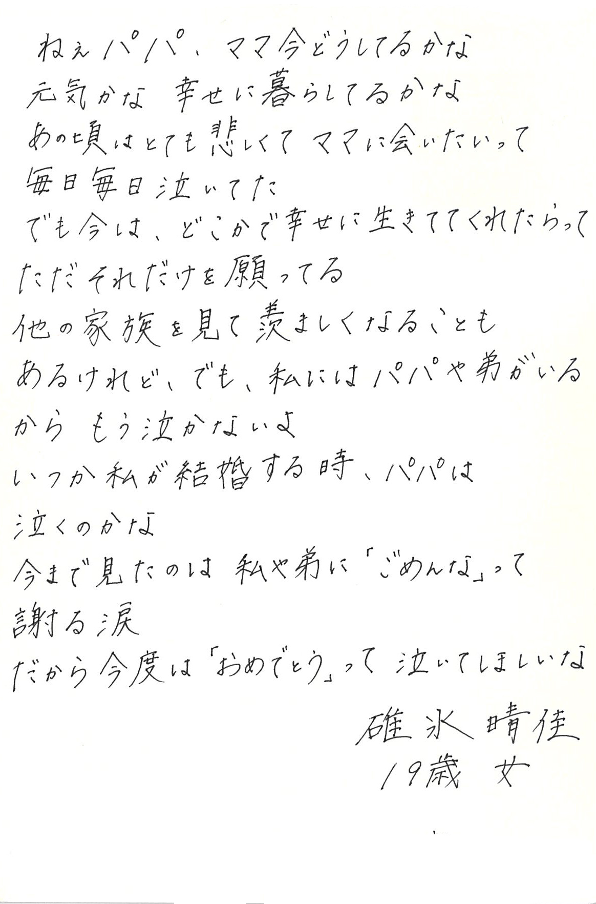 ねえパパ、ママ今どうしてるかな 元気かな　幸せに暮らしてるかな あの頃はとても悲しくてママに会いたいって　毎日毎日泣いてた でも今は、 どこかで幸せに生きててくれたらって ただそれだけを願ってる 他の家族を見て羨ましくなることもあるけれど、 でも、私にはパパや弟がいるから　もう泣かないよ いつか私が結婚する時、パパは泣くのかな 今まで見たのは私や弟に「ごめんな」って謝る涙 だから今度は「おめでとう」って泣いてほしいな