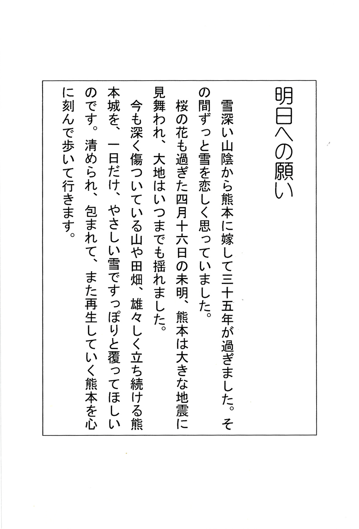 明日への願い 雪深い山陰から熊本に嫁して三十五年が過ぎました。 その間ずっと雪を恋しく思っていました。 桜の花も過ぎた四月十六日の未明、 熊本は大きな地震に見舞われ、 大地はいつまでも揺れました。 今も深く傷ついている山や田畑、雄々しく立ち続ける熊本城を、 一日だけ、やさしい雪ですっぽりと覆ってほしいのです。 清められ、包まれて、また再生していく熊本を 心に刻んで歩いて行きます。