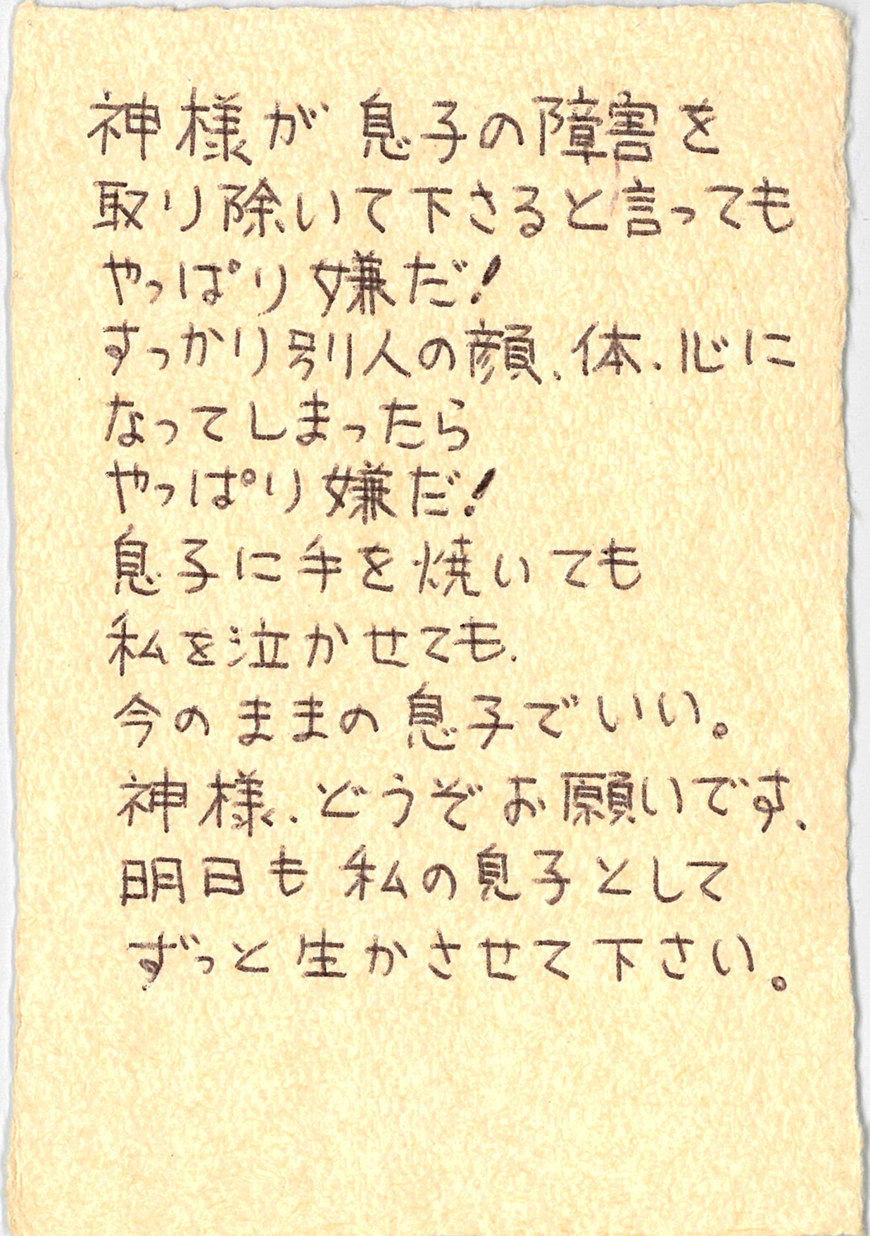 神様が 息子の障害を取り除いて下さると言っても やっぱり嫌だ！ すっかり別人の顔、体、心になってしまったら やっぱり嫌だ！ 息子に手を焼いても　私を泣かせても、 今のままの息子でいい。 神様、どうぞお願いです、 明日も私の息子として　 ずっと生かさせて下さい。