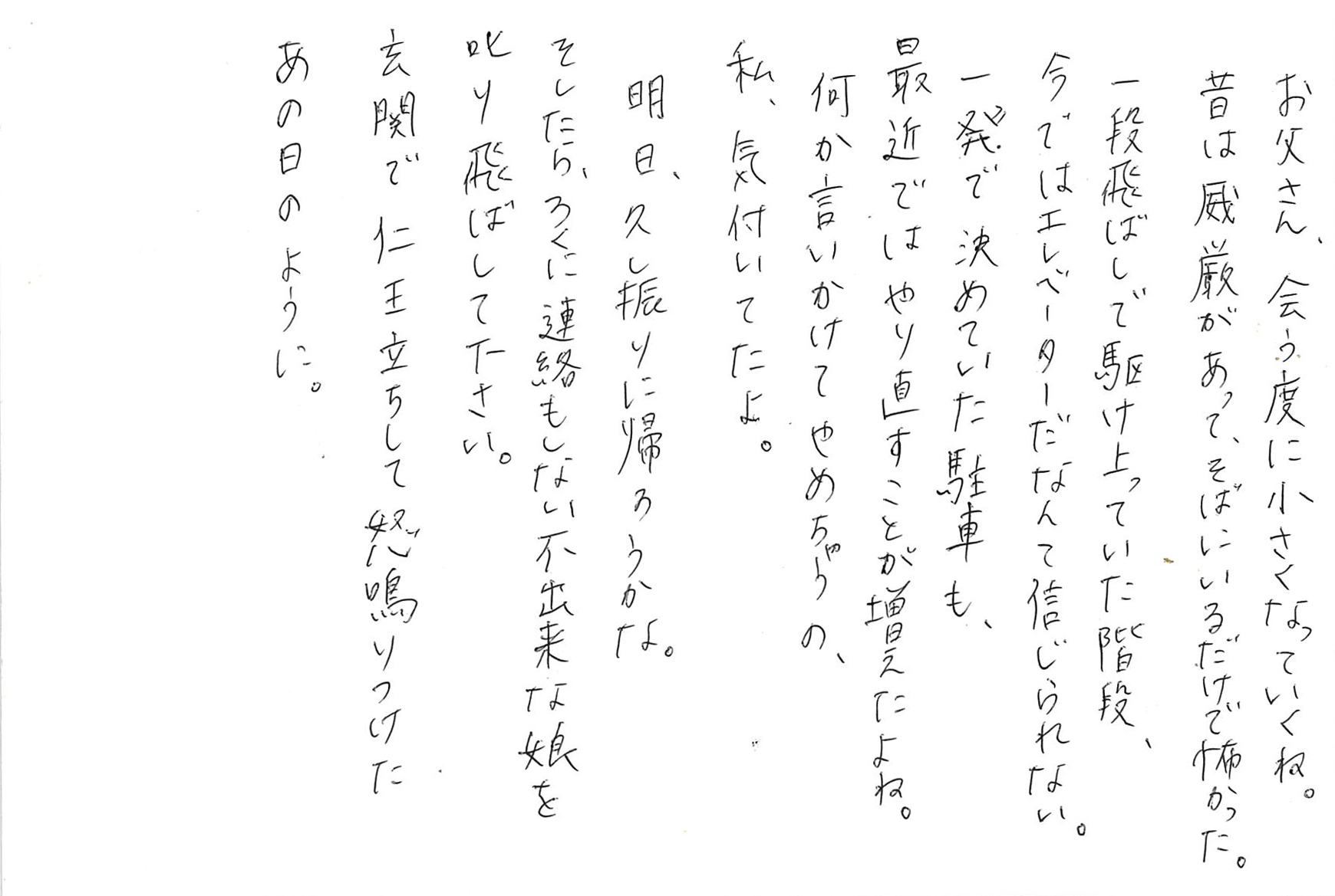 お父さん、会う度に小さくなっていくね。 昔は威厳があって、そばにいるだけで怖かった。 一段飛ばしで駆け上っていた階段、 今ではエレベーターだなんて信じられない。 一発で決めていた駐車も、 最近ではやり直すことが増えたよね。 何か言いかけてやめちゃうの、 私、気付いてたよ。 明日、久し振りに帰ろうかな。 そしたら、ろくに連絡もしない不出来な娘を 叱り飛ばして下さい。 玄関で仁王立ちして怒鳴りつけた あの日のように。