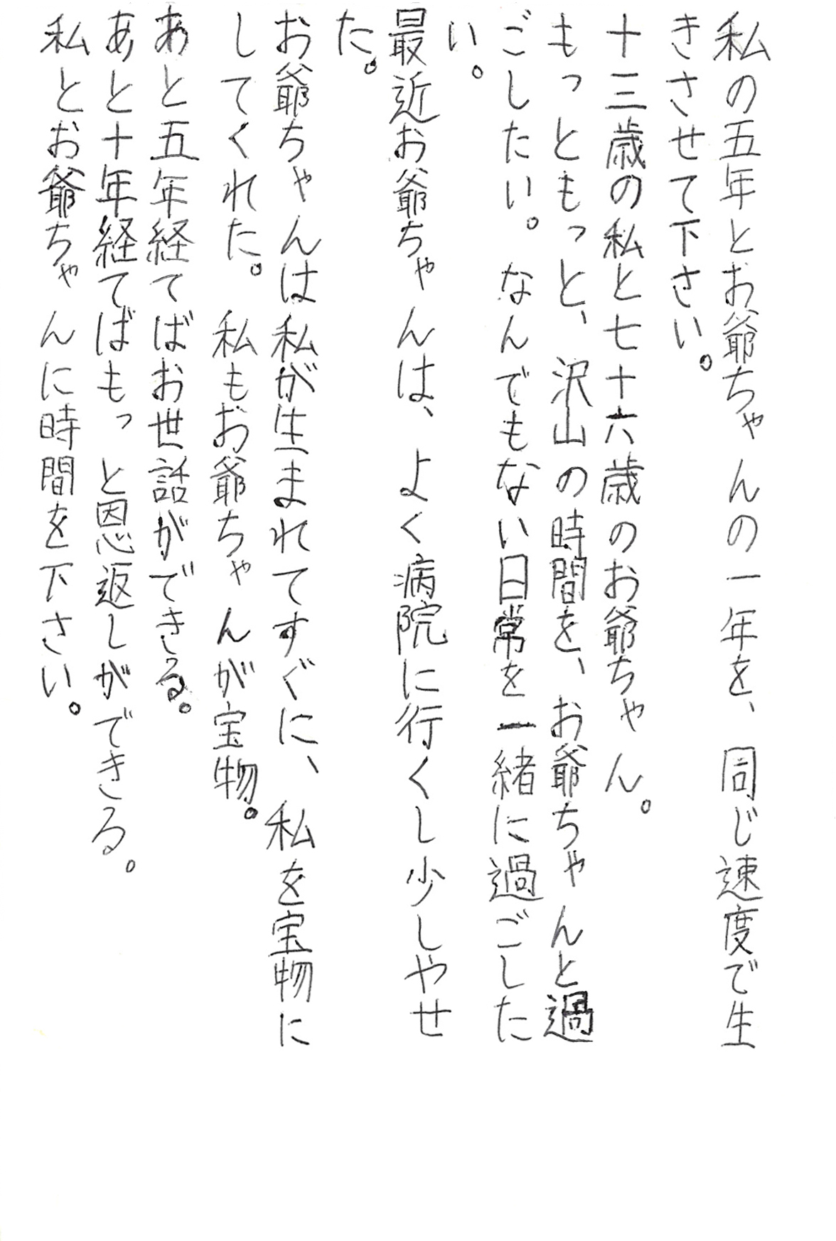 私の五年とお爺ちゃんの一年を、 同じ速度で生きさせて下さい。 十三歳の私と七十六歳のお爺ちゃん。 もっともっと、沢山の時間を、お爺ちゃんと過ごしたい。 なんでもない日常を一緒に過ごしたい。 最近お爺ちゃんは、よく病院に行くし少しやせた。 お爺ちゃんは私が生まれてすぐに、私を宝物にしてくれた。 私もお爺ちゃんが宝物。 あと五年経てばお世話ができる。 あと十年経てばもっと恩返しができる。 私とお爺ちゃんに時間を下さい。