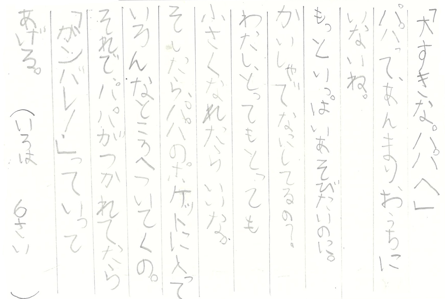 「大すきなパパへ」 パパって、あんまりおうちにいないね。 もっといっぱいあそびたいのに。 かいしゃでなにしてるの？ わたし、とってもとっても小さくなれたらいいな。 そしたら、パパのポケットに入って いろんなところへついてくの。 それで、パパがつかれてたら 「ガンバレ！」っていってあげる