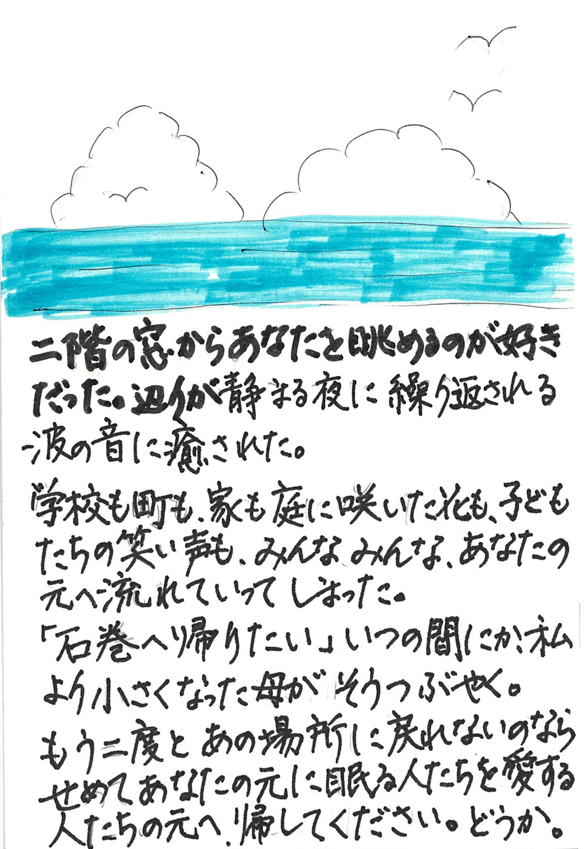 二階の窓からあなたを眺めるのが好きだった。 辺りが静まる夜に繰り返される波の音に癒された。 学校も町も、家も庭に咲いた花も、 子どもたちの笑い声も、みんなみんな、 あなたの元へ流れていってしまった。 「石巻へ帰りたい」 いつの間にか、私より小さくなった母がそうつぶやく。 もう二度とあの場所に戻れないのならせめて あなたの元に眠る人たちを愛する人たちの元へ、帰してください。 どうか。