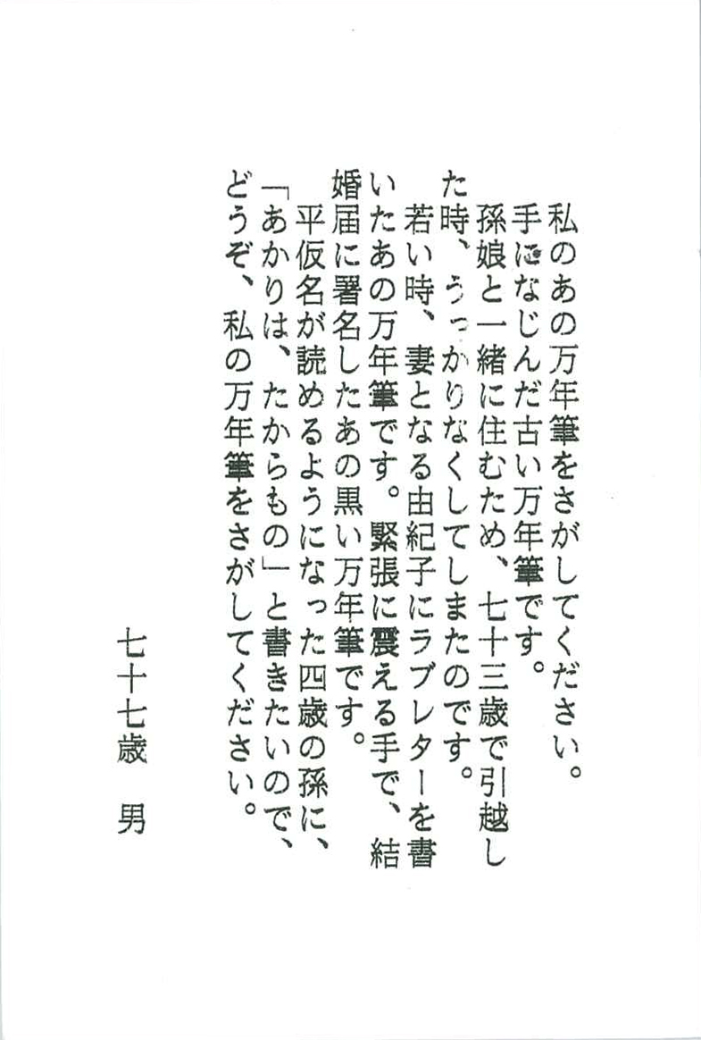 私のあの万年筆をさがしてください。 手になじんだ古い万年筆です。 孫娘と一緒に住むため、七十三歳で引越した時、 うっかりなくしてしまったのです。 若い時、妻となる由紀子にラブレターを書いたあの万年筆です。 緊張に震える手で、結婚届に署名したあの黒い万年筆です。 平仮名が読めるようになった四歳の孫に、 「あかりは、たからもの」と書きたいので、 どうぞ、私の万年筆をさがしてください。