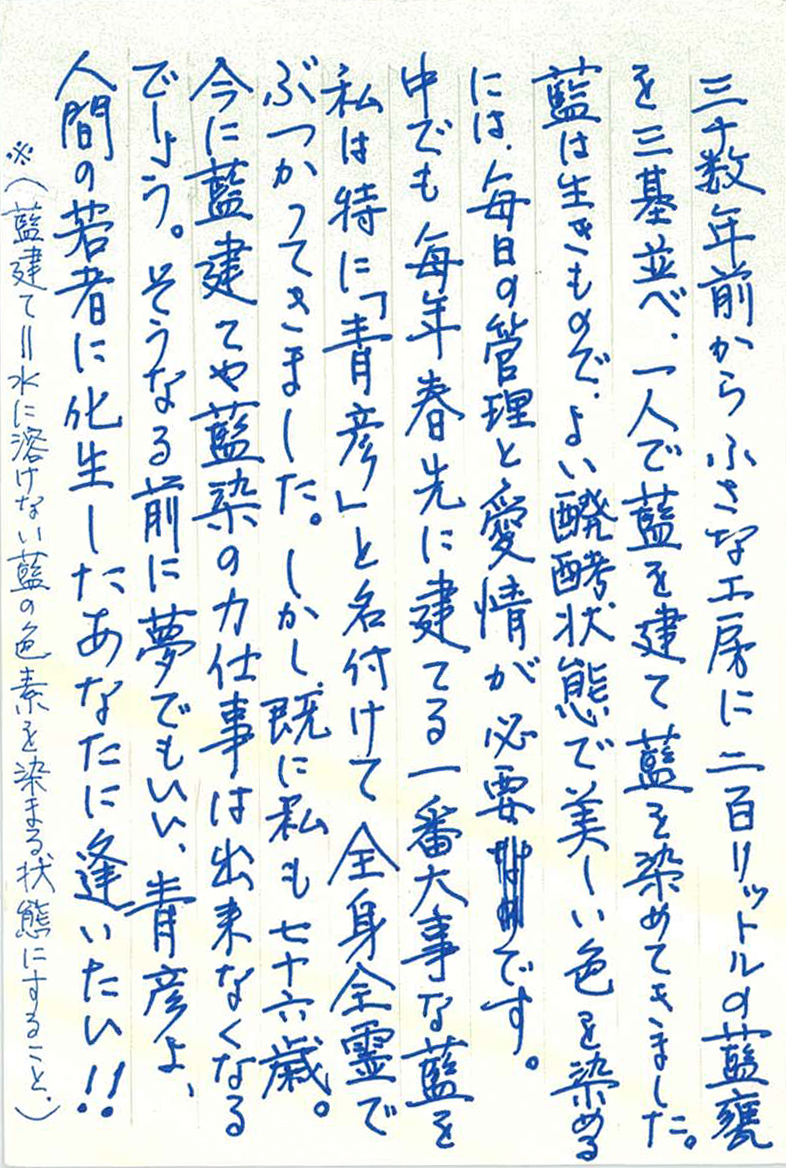 三十数年前から小さな工房に二百リットルの藍甕を三基並べ、 一人で藍を建て藍を染めてきました。 藍は生きもので、よい醗酵状態で美しい色を染めるには、 毎日の管理と愛情が必要です。 中でも毎年春先に建てる一番大事な藍を私は特に「青彦」と名付けて 全身全霊でぶつかってきました。しかし、既に私も七十六歳。 今に藍建てや藍染の力仕事は出来なくなるでしょう。 そうなる前に夢でもいい、青彦よ、人間の若者に化生したあなたに逢いたい！！