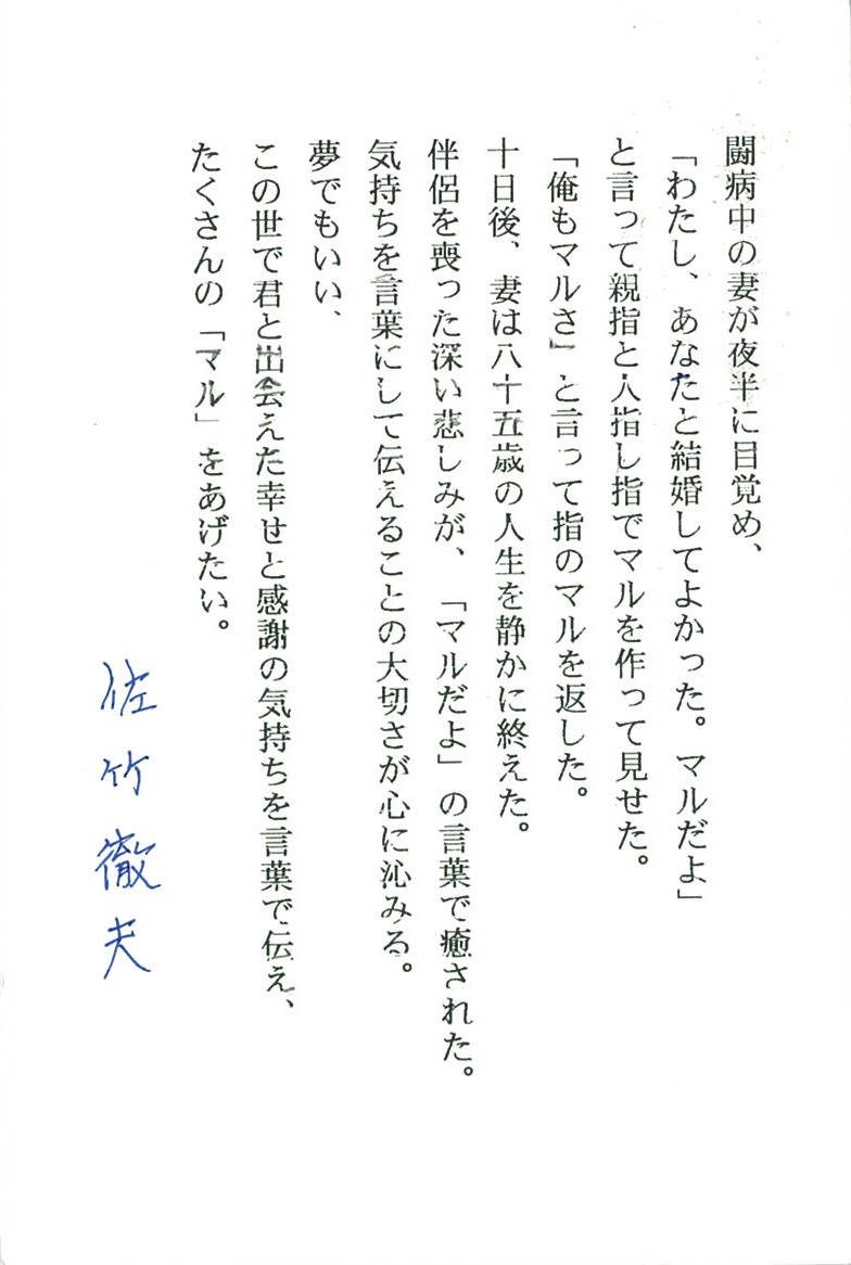 闘病中の妻が夜半に目覚め、 「わたし、あなたと結婚してよかった。マルだよ」 と言って親指と人差し指でマルを作って見せた。 「俺もマルさ」と言って指のマルを返した。 十日後、妻は八十五歳の人生を静かに終えた。 伴侶を喪った深い悲しみが、「マルだよ」の言葉に癒された。 気持ちを言葉にして伝えることの大切さが心に沁みる。 夢でもいい、 この世で君と出会えた幸せと感謝の気持ちを言葉で伝え、 たくさんの「マル」をあげたい