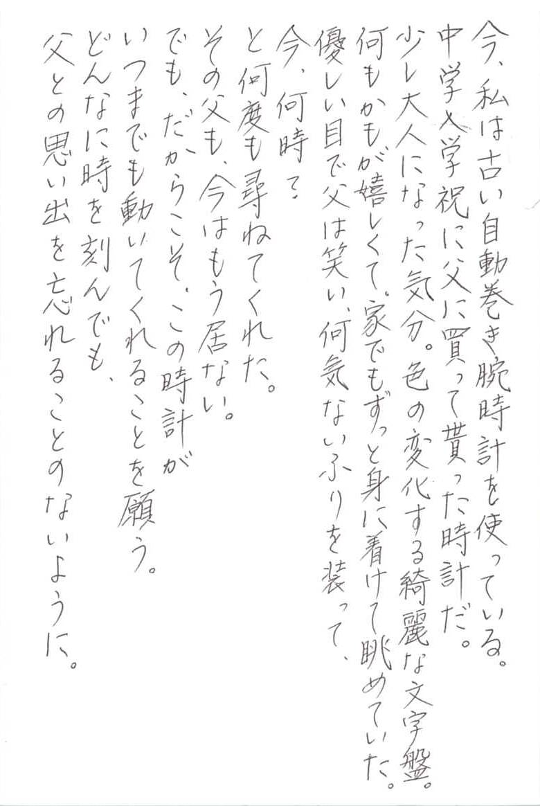 今、私は古い自動巻き腕時計を使っている。 中学入学祝に父に買って貰った時計だ。 少し大人になった気分。色の変化する綺麗な文字盤。 何もかもが嬉しくて、家でもずっと身に着けて眺めていた。 優しい目で父は笑い、何気ないふりを装って、 今、何時？ と何度も尋ねてくれた。 その父も、今はもう居ない。 でも、だからこそ、この時計がいつまでも動いてくれることを願う。 どんなに時を刻んでも、父との思い出を忘れることのないように