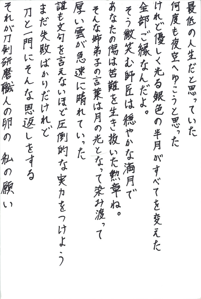 最低の人生だと思っていた 何度も夜空へゆこうと思った けれど優しく光る銀色の半月がすべてを変えた 全部ご縁なんだよ。 そう微笑む師匠は穏やかな満月で あなたの傷は苦難を生き抜いた勲章ね。 そんな姉弟子の言葉は月の光となって染み渡って 厚い雲が急速に晴れていった 誰も文句を言えないほど圧倒的な実力をつけよう まだ失敗ばかりだけれど 刀と一門にそんな恩返しをする それが刀剣研磨職人の卵の私の願い