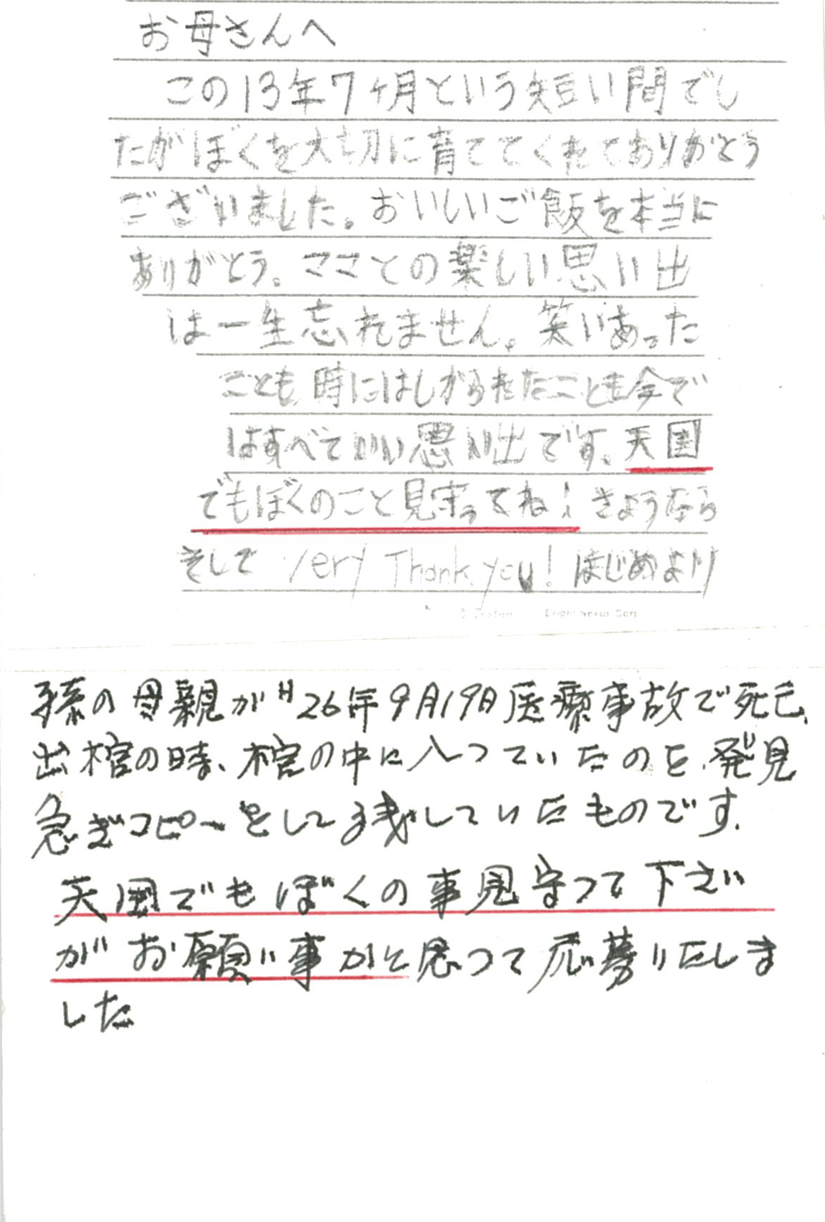 お母さんへ この13年７ヶ月という短い間でしたが　ぼくを大切に育ててくれて ありがとうございました。 おいしいご飯を本当にありがとう。 ママとの楽しい思い出は一生忘れません。 笑いあったことも、時にはしかられたことも今ではいい思い出です。 天国でもぼくのこと見守ってね！　さようなら そしてVery Thank you! 　   ※応募されたのは、Ｓくんの祖父であるSさん。 棺の中に手紙を見つけ、急いでコピーして残していらしたそうです。 今回、はがきにそのコピーを貼って投函されました。