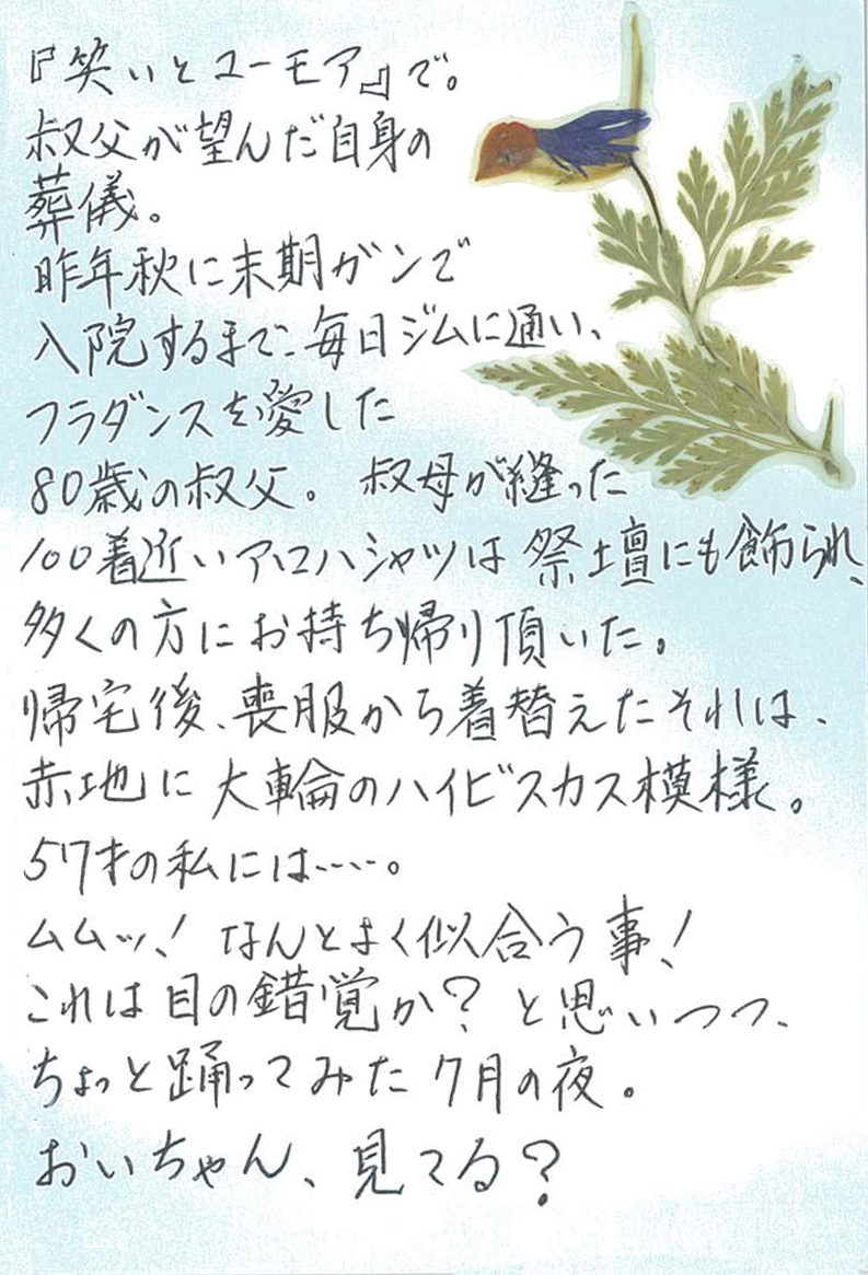 『笑いとユーモアで』。 叔父が望んだ自身の葬儀。 昨年秋に末期ガンで入院するまで、毎日ジムに通い、フラダンスを愛した80歳の叔父。 叔母が縫った100着近いアロハシャツは祭壇にも飾られ、 多くの方にお持ち帰り頂いた。 帰宅後、喪服から着替えたそれは、赤地に大輪のハイビスカス模様。 57才の私には……。 ムムッ！　なんとよく似合う事！ これは目の錯覚か？　と思いつつ、ちょっと踊ってみた７月の夜。 おいちゃん、見てる？