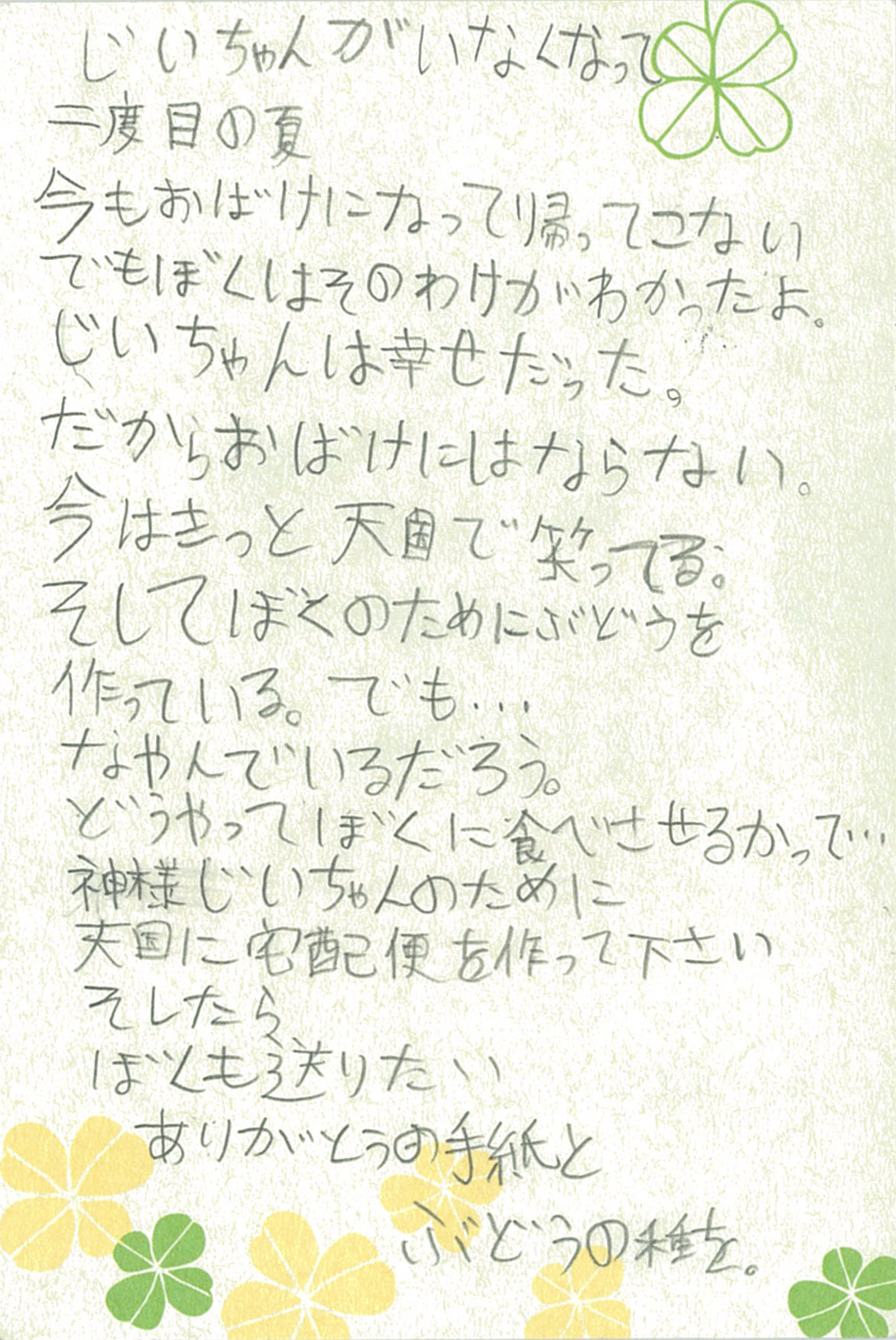 じいちゃんがいなくなって二度目の夏 今もおばけになって帰ってこない でもぼくはそのわけがわかったよ。 じいちゃんは幸せだった。だからおばけにはならない。 今はきっと天国で笑ってる。 そしてぼくのためにぶどうを作っている。でも… なやんでいるだろう。 どうやってぼくに食べさせるかって… 神様じいちゃんのために 天国に宅配便を作って下さい そしたらぼくも送りたい ありがとうの手紙とぶどうの種を。