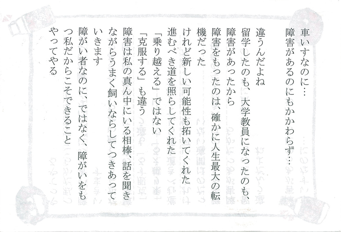 車いすなのに…… 障害があるのにもかかわらず……  違うんだよね 留学したのも、大学教員になったのも、障害があったから 障害をもったのは、確かに人生最大の転機だった けれど新しい可能性を拓いてくれた　進むべき道を照らしてくれた 「乗り越える」ではない　「克服する」も違う 障害は私の真ん中にいる相棒、 話を聞きながらうまく飼いならしてつきあっていきます 障がい者なのに、ではなく、障がいをもつ私だからこそできること やってやる 