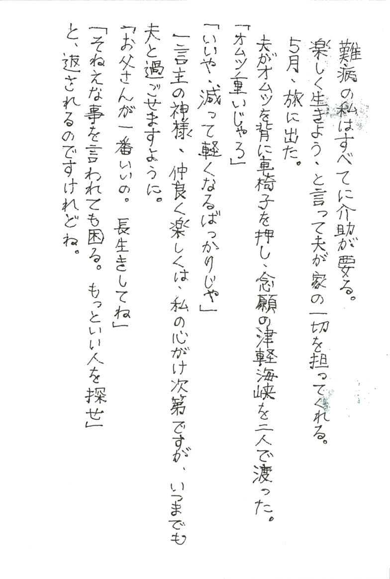 難病の私はすべてに介助が要る。 楽しく生きよう、と言って夫が家の一切を担ってくれる。 ５月、旅に出た。 夫がオムツを背に車椅子を押し、念願の津軽海峡を二人で渡った。 「オムツが重いじゃろ」 「いいや、減って軽くなるばっかりじゃ」 一言主の神様、仲良く楽しくは、私の心がけ次第ですが、 いつまでも夫と過ごせますように。 「お父さんが一番いいの。長生きしてね」 「そねえな事を言われても困る。もっといい人を探せ」 と、返されるのですけれどね