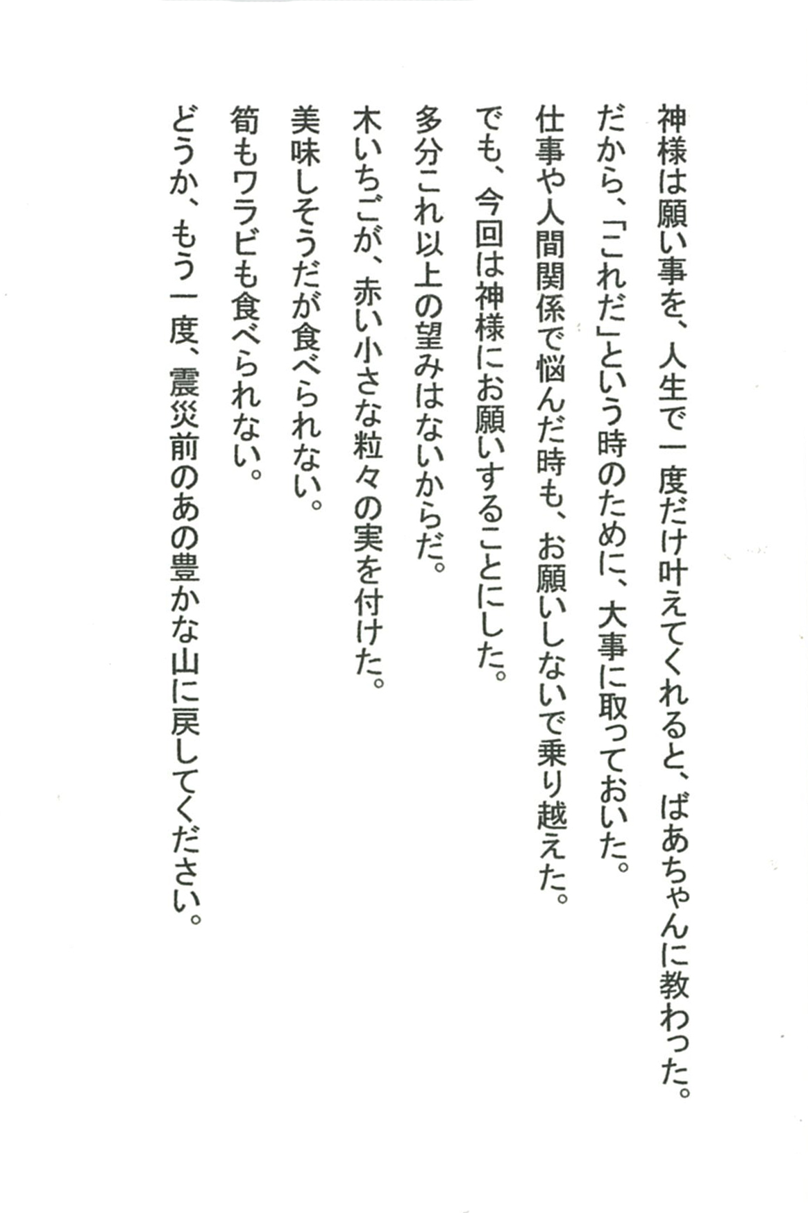 神様は願い事を、人生で一度だけ叶えてくれると、ばあちゃんに教わった。 だから、「これだ」という時のために、大事に取っておいた。 仕事や人間関係で悩んだ時も、お願いしないで乗り越えた。 でも、今回は神様にお願いすることにした。 多分これ以上の望みはないからだ。 木いちごが、赤い小さな粒々の実を付けた。 　美味しそうだが食べられない。 筍もワラビも食べられない。 どうか、もう一度、震災前のあの豊かな山に戻してください