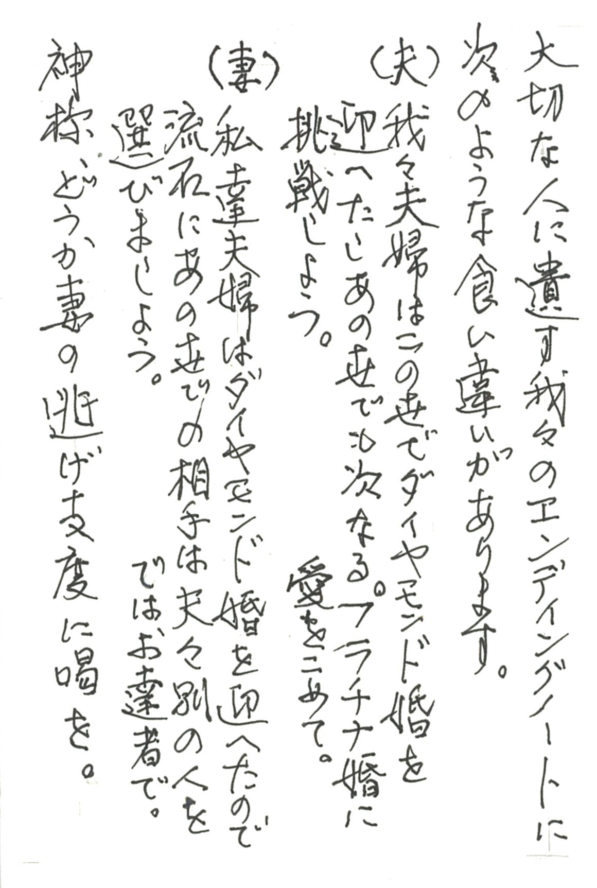 大切な人に遺す我々のエンディングノートに次のような食い違いがあります。 （夫）我々夫婦はこの世でダイヤモンド婚を迎へたし 　　あの世でも次なるプラチナ婚に挑戦しよう。　愛をこめて。 （妻）私達夫婦はダイヤモンド婚を迎へたので 　　流石にあの世での相手は夫々別の人を選びましょう。　ではお達者で。 神様、どうか妻の逃げ支度に喝を