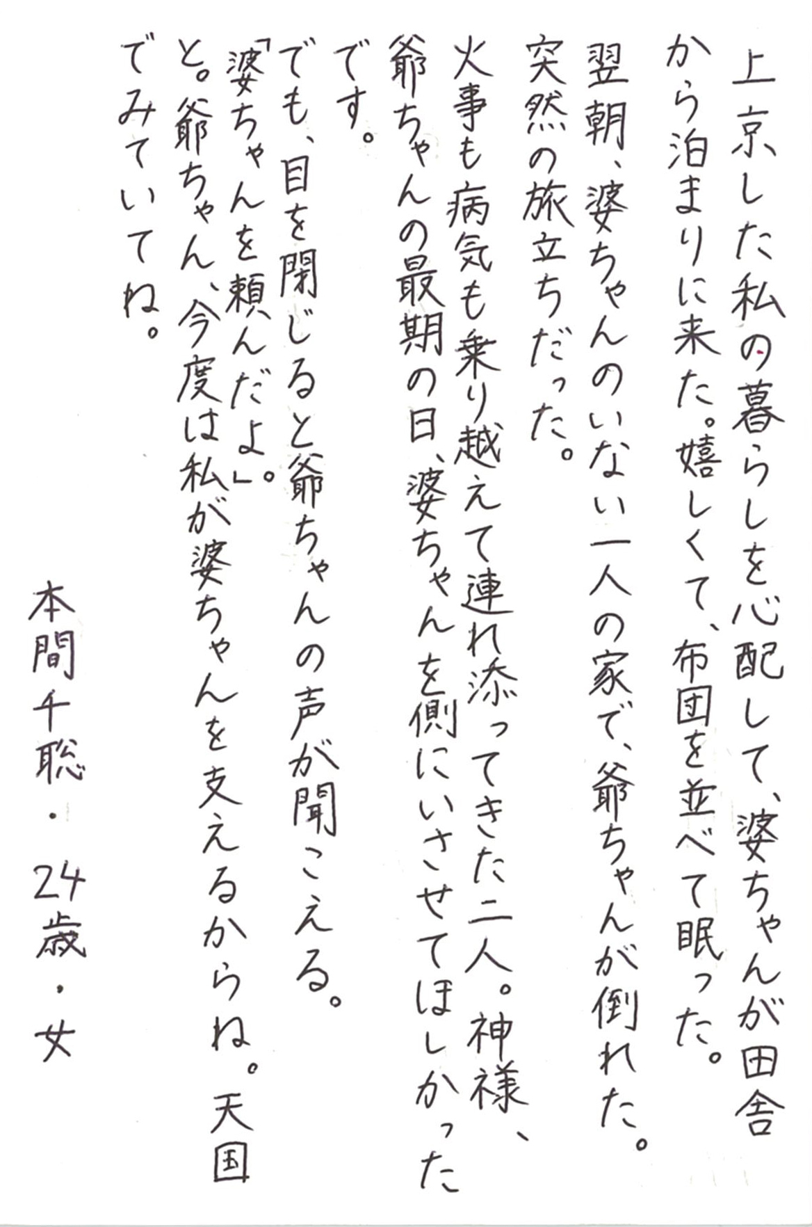 上京した私の暮らしを心配して、婆ちゃんが田舎から泊まりに来た。 嬉しくて、布団を並べて眠った。 翌朝、婆ちゃんのいない一人の家で、爺ちゃんが倒れた。 突然の旅立ちだった。 火事も病気も乗り越えて連れ添ってきた二人。 神様、爺ちゃんの最期の日、婆ちゃんを側にいさせてほしかったです。 でも、目を閉じると爺ちゃんの声が聞こえる。 「婆ちゃんを頼んだよ。」 と。爺ちゃん、今度は私が婆ちゃんを支えるからね。 天国でみていてね。