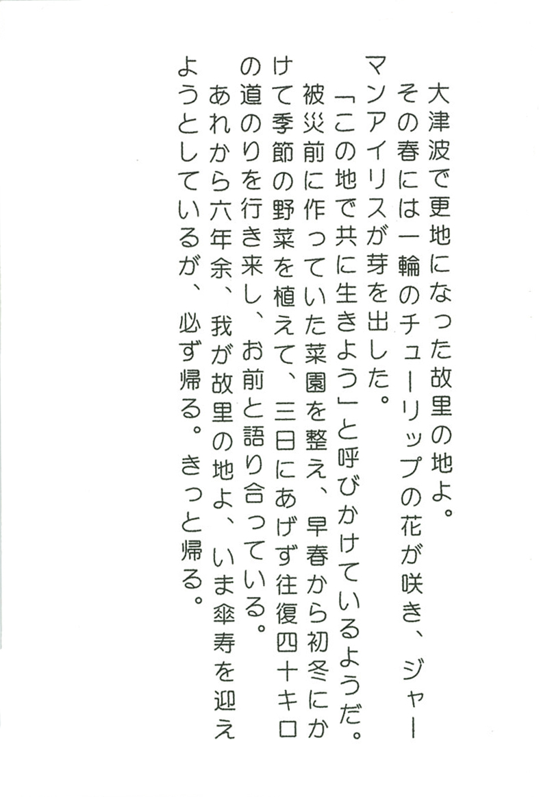 大津波で更地になった故里の地よ。 その春には一輪のチューリップの花が咲き、 ジャーマンアイリスが芽を出した。 「この地で共に生きよう」と呼びかけているようだ。 被災前に作っていた菜園を整え、早春から初冬にかけて季節の野菜を植えて、 三日にあげず往復四十キロの道のりを行き来し、お前と語り合っている。 あれから六年余、我が故里の地よ、 いま傘寿を迎えようとしているが、必ず帰る。きっと帰る