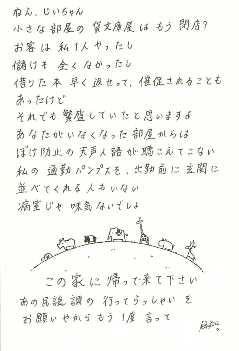 ねえ、じいちゃん 小さな部屋の貸文庫屋はもう閉店？ お客は私一人やったし 儲けも全くなかったし 借りた本早く返せって、催促されることもあったけど それでも繁盛していたと思いますよ あなたがいなくなった部屋からは ぼけ防止の天声人語が聴こえてこない 私の通勤パンプスを、出勤前に玄関に並べてくれる人もいない 病室じゃ味気ないでしょ この家に帰って来て下さい あの民謡調の行ってらっしゃいを お願いやからもう１度　言って