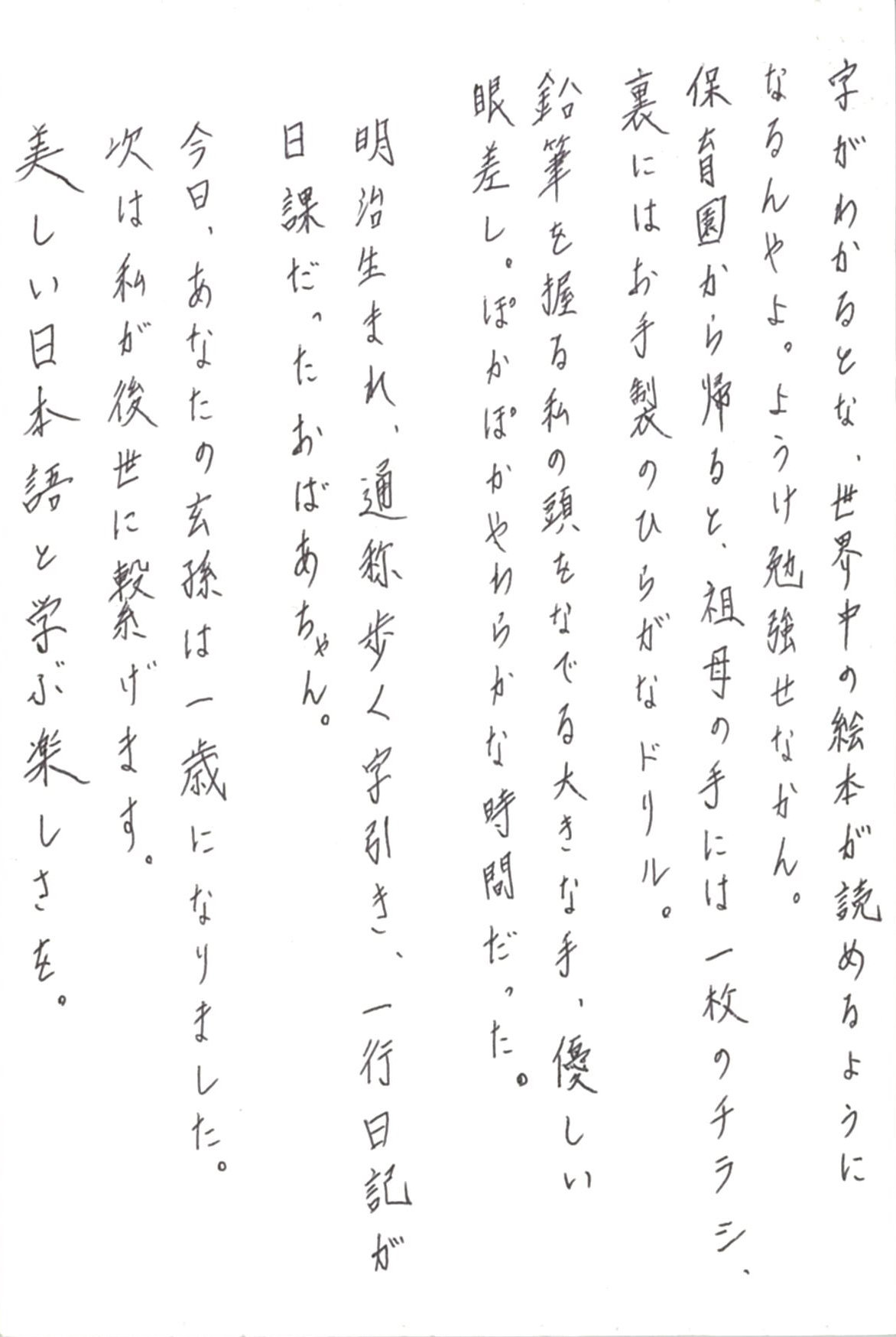 字がわかるとな、世界中の絵本が読めるようになるんやよ。 ようけ勉強せなかん。 保育園から帰ると、曾祖母の手には一枚のチラシ、 裏にはお手製のひらがなドリル。 鉛筆を握る私の頭をなでる大きな手、優しい眼差し。 ぽかぽかやわらかな時間だった。 明治生まれ、通称歩く字引き、一行日記が日課だったおばあちゃん。 今日、あなたの玄孫(やしゃご)は一歳になりました。 次は私が後世に繋げます。 美しい日本語と学ぶ楽しさを。