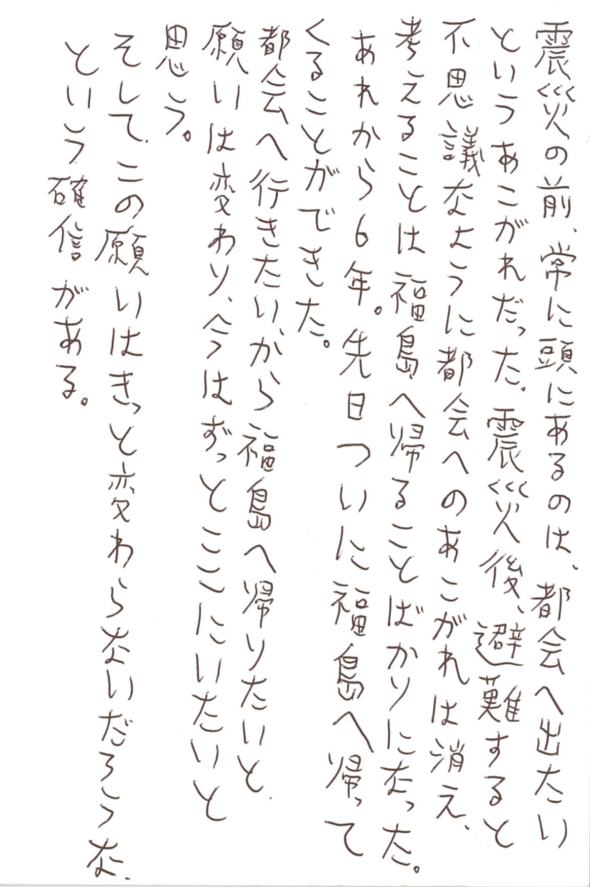 震災の前、常に頭にあるのは、都会へ出たいというあこがれだった。 震災後、避難すると不思議なように都会へのあこがれは消え、 考えることは福島に帰ることばかりになった。 あれから６年。 先日ついに福島へ帰ってくることができた。 都会へ行きたい、から福島へ帰りたい、と願いは変わり、 今はずっとここにいたいと思う。 そして、この願いはきっと変わらないだろうな、という確信がある