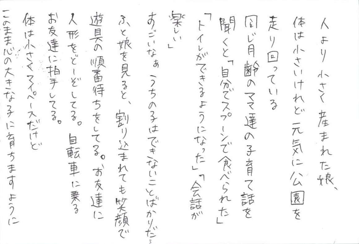 人より小さく産まれた娘、 体は小さいけれど元気に公園を走り回っている 同じ月齢のママ達の子育て話を聞くと 「自分でスプーンで食べられた」 「トイレができるようになった」 「会話が楽しい」 すごいなぁ　うちの子はできないことばかりだ…… ふと娘を見ると、割り込まれても笑顔で遊具の順番待ちをしてる。 お友達に人形をどーぞしてる。 自転車に乗るお友達に拍手してる。 体は小さくマイペースだけど このまま心の大きな子に育ちますように