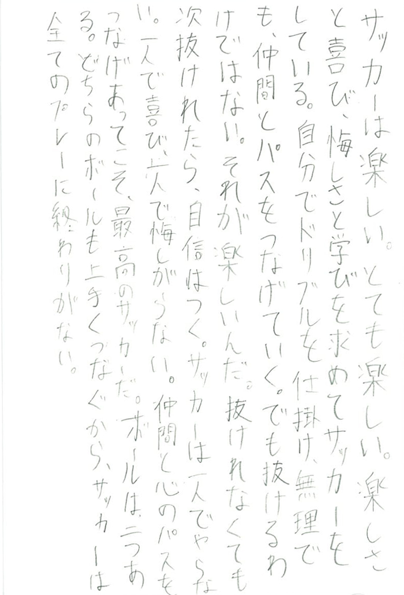 サッカーは楽しい。とても楽しい。 楽しさと喜び、悔しさと学びを求めてサッカーをしている。 自分でドリブルを仕掛け、無理でも、仲間とパスをつなげていく。 でも抜けるわけではない。それが楽しいんだ。 抜けれなくても次抜けれたら、自信はつく。 サッカーは一人でやらない。一人で喜び、一人で悔しがらない。 仲間と心のパスをつなげあってこそ、最高のサッカーだ。 ボールは二つある。どちらのボールも上手くつなぐから、 サッカーは全てのプレーに終わりがない