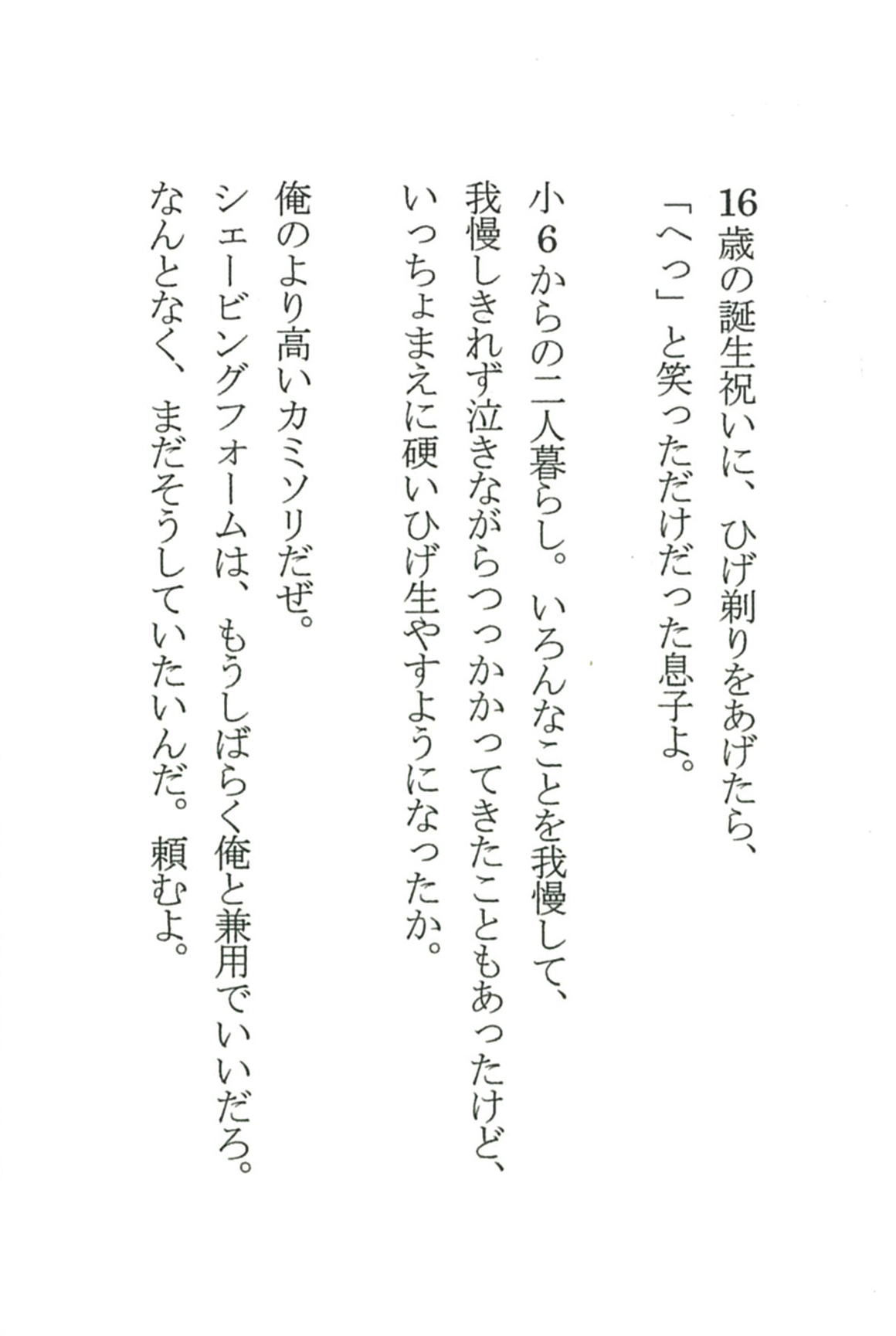 16歳の誕生祝いに、ひげ剃りをあげたら、 「へっ」と笑っただけだった息子よ。  小６からの二人暮らし。いろんなことを我慢して、 我慢しきれず泣きながらつっかかってきたこともあったけど、 いっちょまえに硬いひげ生やすようになったか。  俺のより高いカミソリだぜ。 シェービングフォームは、もうしばらく俺と兼用でいいだろ。 なんとなく、まだそうしていたいんだ。頼むよ