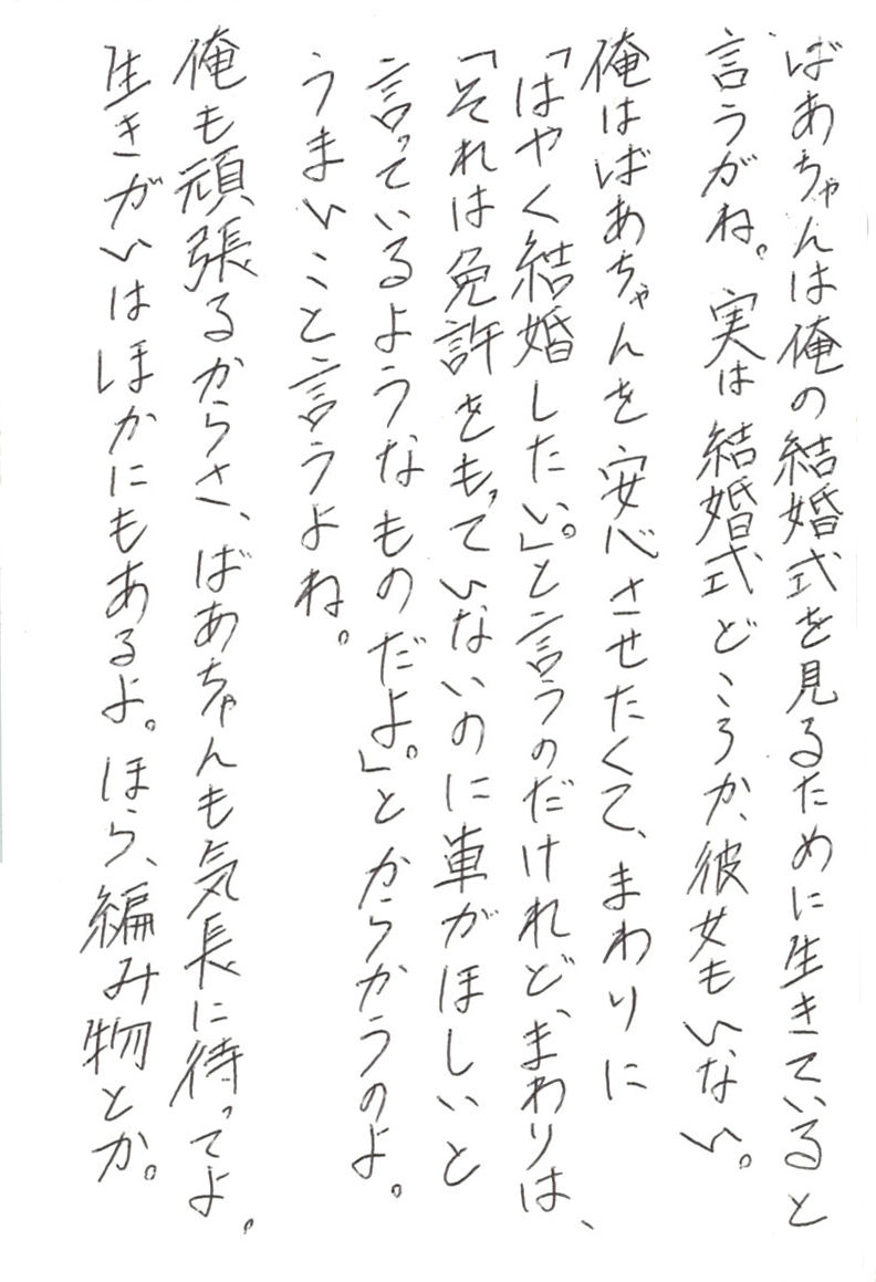 ばあちゃんは俺の結婚式を見るために生きていると言うがね。 実は結婚式どころか、彼女もいない。 俺はばあちゃんを安心させたくて、まわりに 「はやく結婚したい。」と言うのだけれど、まわりは、 「それは免許をもっていないのに車がほしいと言っているようなものだよ。」 とからかうのよ。 うまいこと言うよね。 俺も頑張るからさ、ばあちゃんも気長に待ってよ。 生きがいはほかにもあるよ。 ほら、編み物とか。