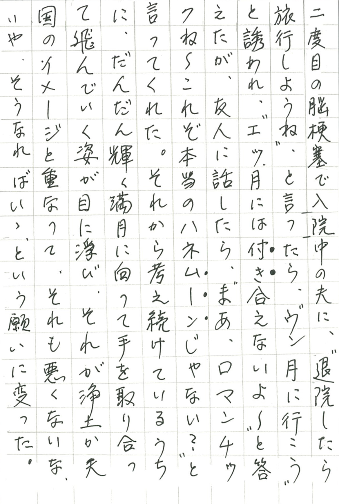 二度目の脳梗塞で入院中の夫に、〝退院したら旅行しようね〟と言ったら、 〝ウン月に行こう〟と誘われ、 〝エッ月には付き合えないよ～〟と答えたが、友人に話したら、 〝まあ、ロマンチックね～これぞ本当のハネムーンじゃない？〟 と言ってくれた。それから考え続けているうちに、 だんだん輝く満月に向って手を取り合って飛んで行く姿が目に浮び、 それが浄土か天国のイメージと重なって、 それも悪くないな、いや、そうなればいゝ、という願いに変った