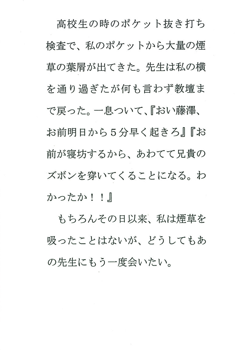 高校生の時のポケット抜き打ち検査で、 私のポケットから大量の煙草の葉屑が出てきた。 先生は私の横を通り過ぎたが何も言わず教壇まで戻った。 一息ついて、 『おい藤澤、お前明日から５分早く起きろ』 『お前が寝坊するから、あわてて兄貴のズボンを穿いてくることになる。 わかったか!!』 もちろんその日以来、私は煙草を吸ったことはないが、 どうしてもあの先生にもう一度会いたい