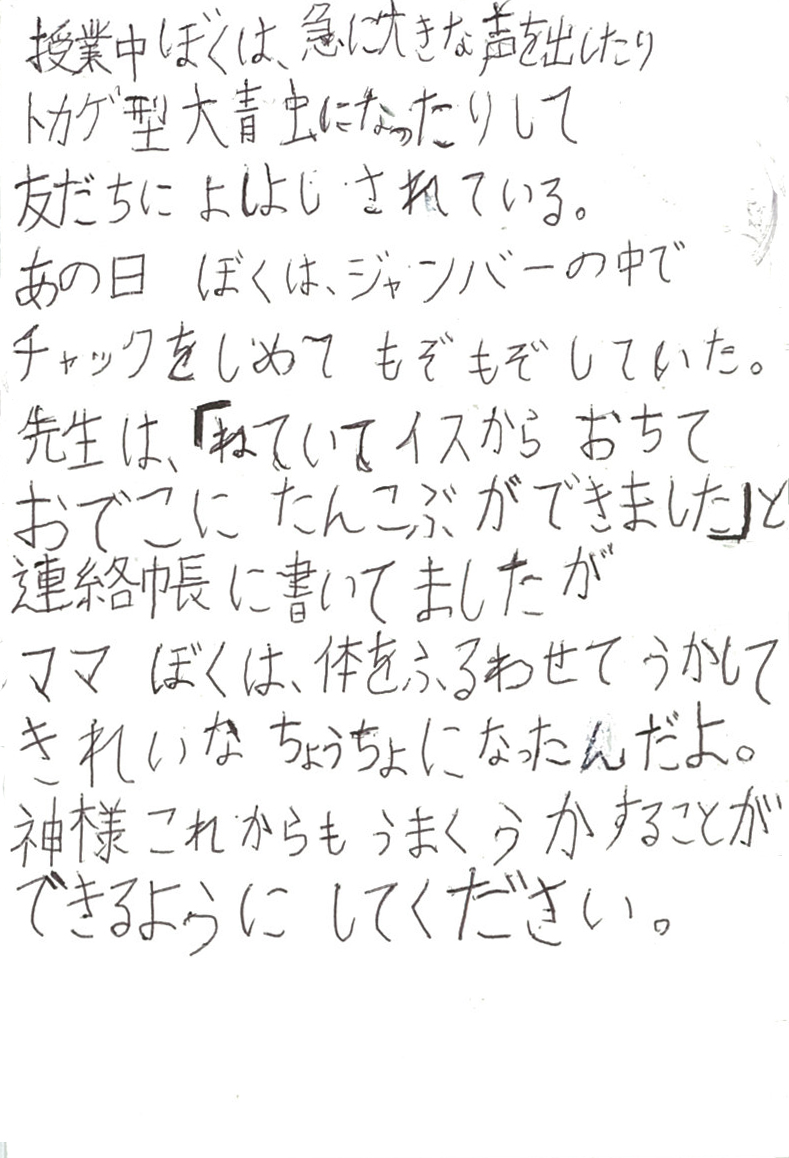 授業中ぼくは、急に大きな声を出したり トカゲ型大青虫になったりして 友だちによしよしされている。 あの日ぼくは、ジャンバーの中でチャックをしめてもぞもぞしていた。 先生は、「ねていてイスからおちて　おでこにたんこぶができました」と 連絡帳に書いてましたが ママぼくは、体をふるわせてうかして　きれいなちょうちょになったんだよ。 神様　これからもうまくうかすることができるようにしてください
