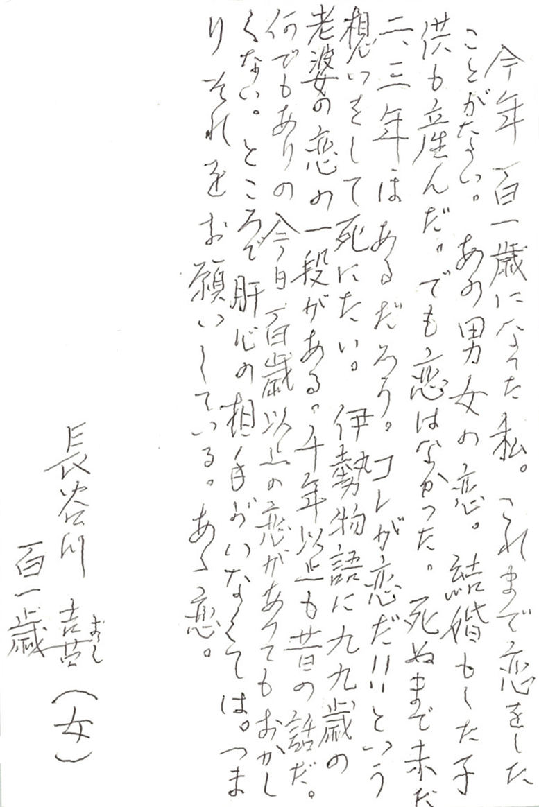 今年百一歳になった私。 これまで恋をしたことがない。 あの男女の恋。 結婚もした子供も産んだ。 でも恋はなかった。 死ぬまで未だ二、三年はあるだろう。 コレが恋だ!!　という想いをして死にたい。 伊勢物語に九九歳の老婆の恋の一段がある。 千年以上も昔の話だ。 何でもありの今日、百歳以上の恋があってもおかしくない。 ところで肝心の相手がいなくては。 つまりそれをお願いしている。あゝ恋。