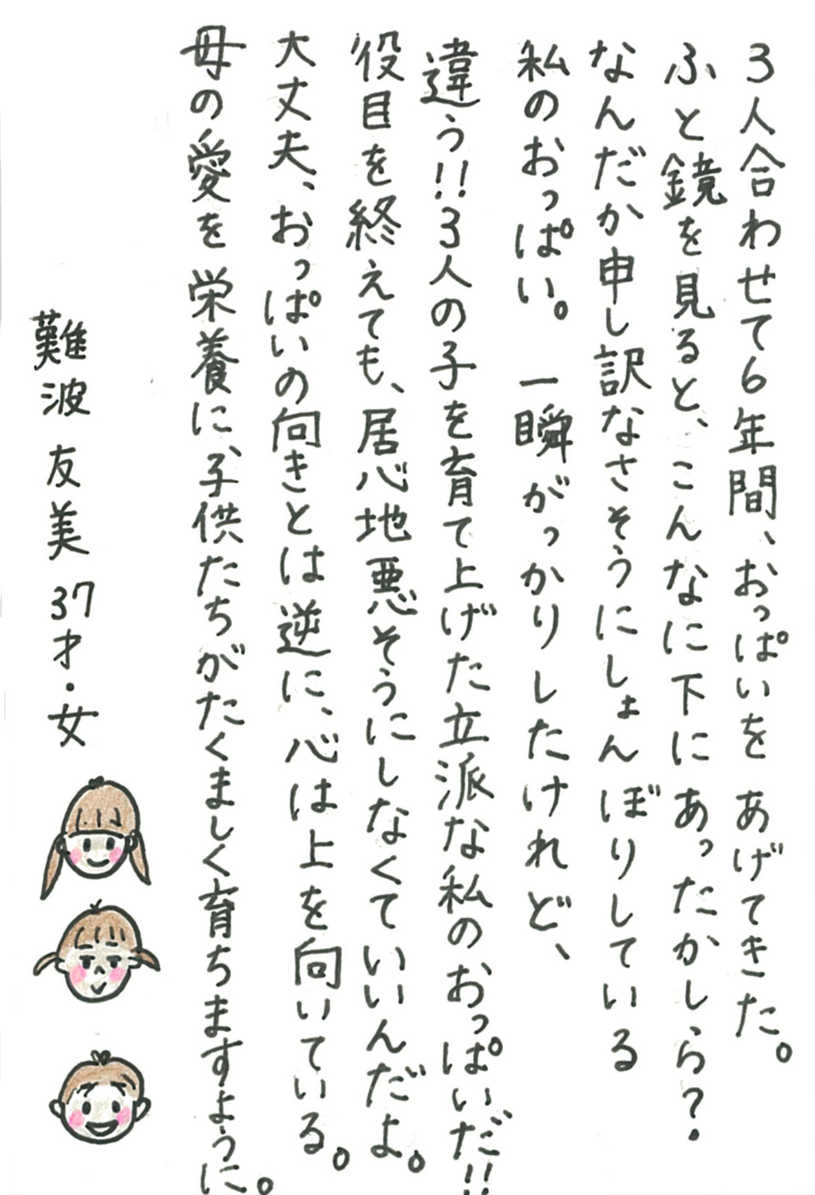 ３人合わせて６年間、おっぱいをあげてきた。 ふと鏡を見ると、こんなに下にあったかしら？ なんだか申し訳なさそうにしょんぼりしている私のおっぱい。 一瞬がっかりしたけれど、違う！！ ３人の子を育て上げた立派な私のおっぱいだ！！ 役目を終えても、居心地悪そうにしなくていいんだよ。 大丈夫、おっぱいの向きとは逆に、心は上を向いている。 母の愛を栄養に、子供たちがたくましく育ちますように