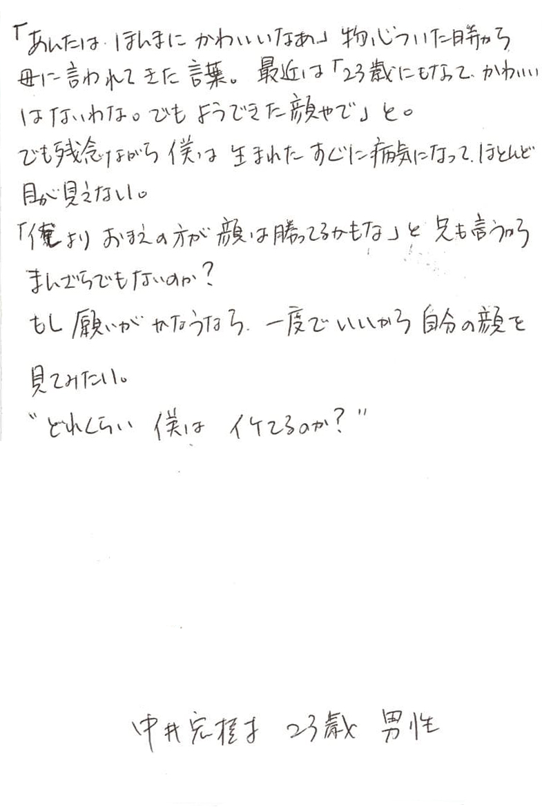 「あんたは、ほんまにかわいいなあ」 物心ついた時から母に言われてきた言葉。最近は 「23歳になってかわいいはないわな。でもようできた顔やで」と。 でも残念ながら僕は生まれたすぐに病気になって、 ほとんど目が見えない。 「俺よりおまえの方が顔は勝ってるかもな」と兄も言うから まんざらでもないのか？ もし願いがかなうなら、一度でいいから自分の顔を見てみたい。 〝どれくらい僕は　イケてるのか？