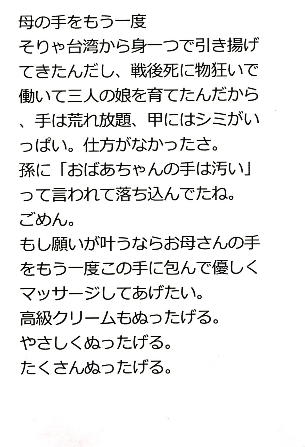 母の手をもう一度 そりゃ台湾から身一つで引き揚げてきたんだし、 戦後死に物狂いで働いて三人の娘を育てたんだから、 手は荒れ放題、甲にはシミがいっぱい。 仕方がなかったさ。 孫に「おばあちゃんの手は汚い」って言われて落ち込んでたね。 ごめん。 もし願いが叶うならお母さんの手をもう一度この手に包んで 優しくマッサージしてあげたい。 高級クリームもぬったげる。 やさしくぬったげる。 たくさんぬったげる