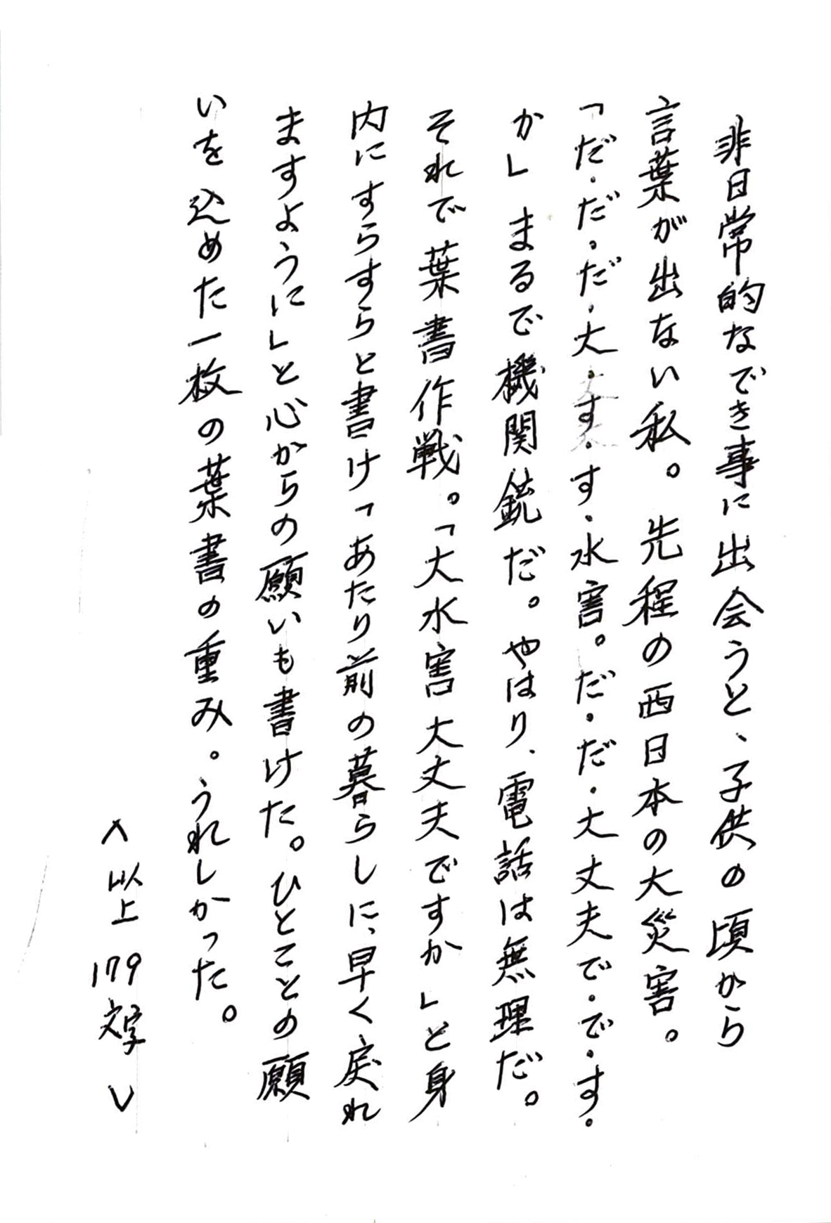 非日常的なでき事に出会うと、子供の頃から言葉が出ない私。 先程の西日本の大災害。 「だ・だ・だ・大・す・す・水害。だ・だ・大丈夫で・で・す・か」 まるで機関銃だ。やはり、電話は無理だ。 それで葉書作戦。「大水害大丈夫ですか」と身内にすらすら書け 「あたり前の暮らしに、早く戻れますように」と心からの願いも書けた。 ひとことの願いを込めた一枚の葉書の重み。うれしかった