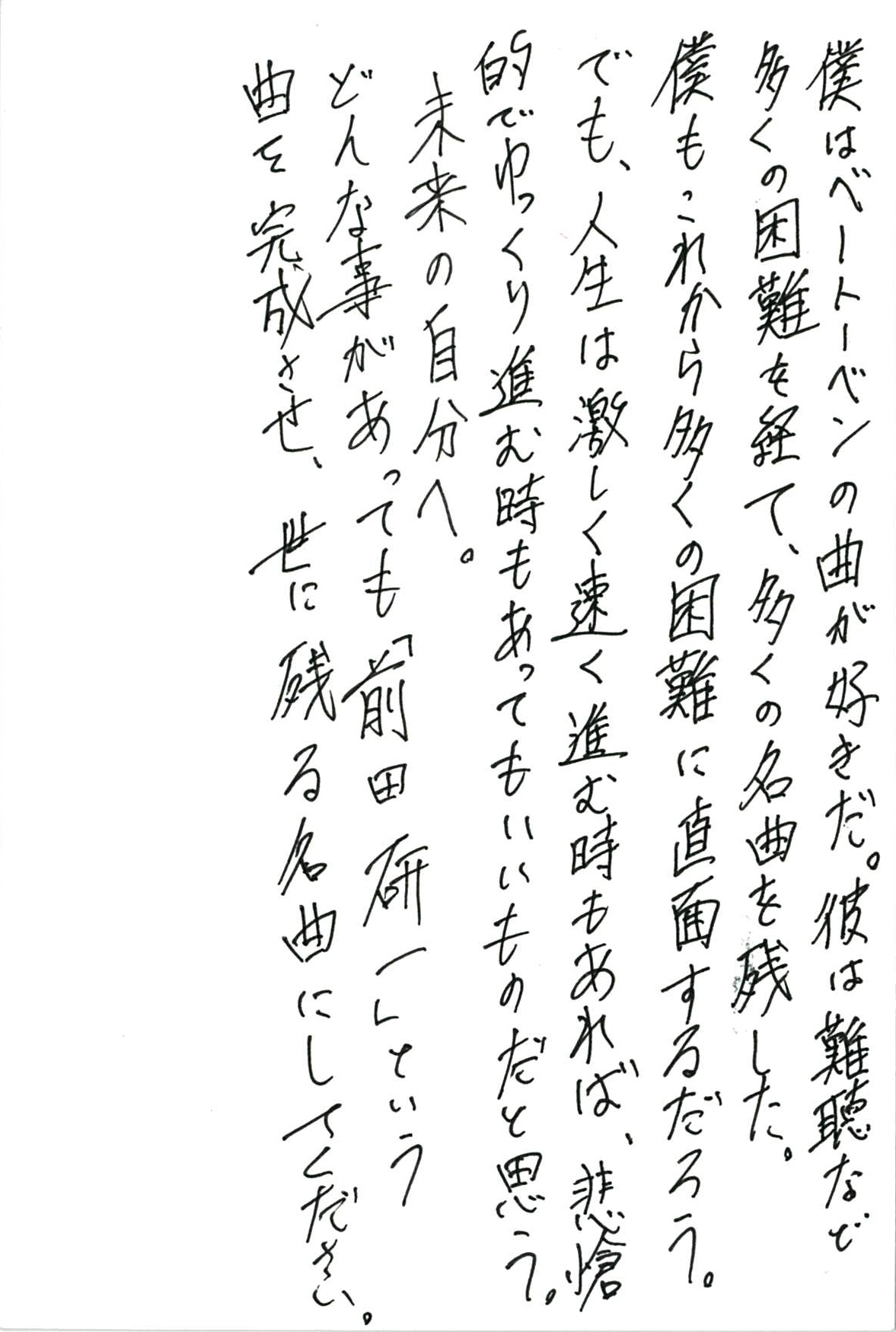 僕はベートーベンの曲が好きだ。 彼は難聴など多くの困難を経て、多くの名曲を残した。 僕も、これから多くの困難に直面するだろう。 でも、人生は激しく速く進む時もあれば、 悲愴的でゆっくり進む時もあってもいいものだと思う。 未来の自分へ。 どんな事があっても「前田研一」という曲を完成させ、 世に残る名曲にしてください。