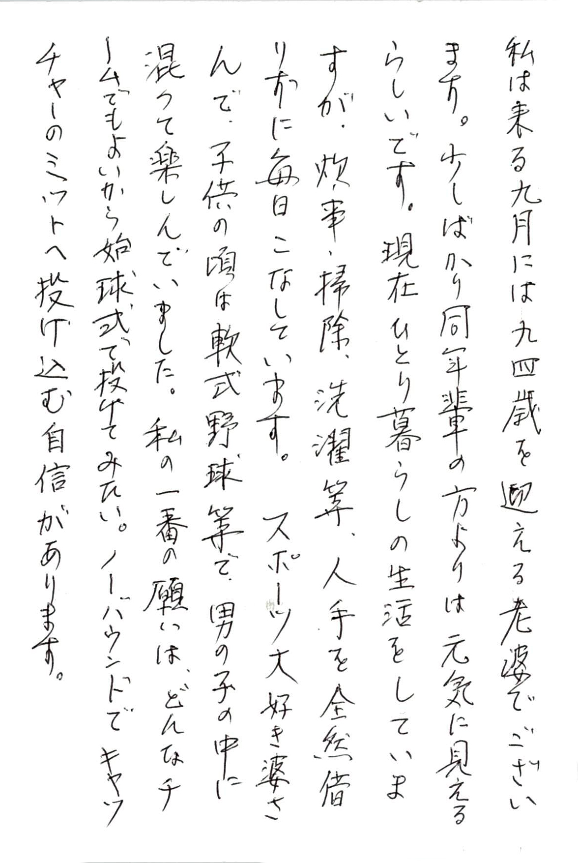 私は来る九月には九四歳を迎える老婆でございます。 少しばかり同年輩の方よりは元気に見えるらしいです。 現在ひとり暮らしの生活をしていますが、 炊事、掃除、洗濯等、人手を全然借りずに毎日こなしています。 スポーツ大好き婆さんで、子供の頃は軟式野球等で、 男の子の中に混ざって楽しんでいました。 私の一番の願いは、どんなチームでもよいから始球式で投げてみたい。 ノーバウンドでキャッチャーのミットへ投げ込む自信があります