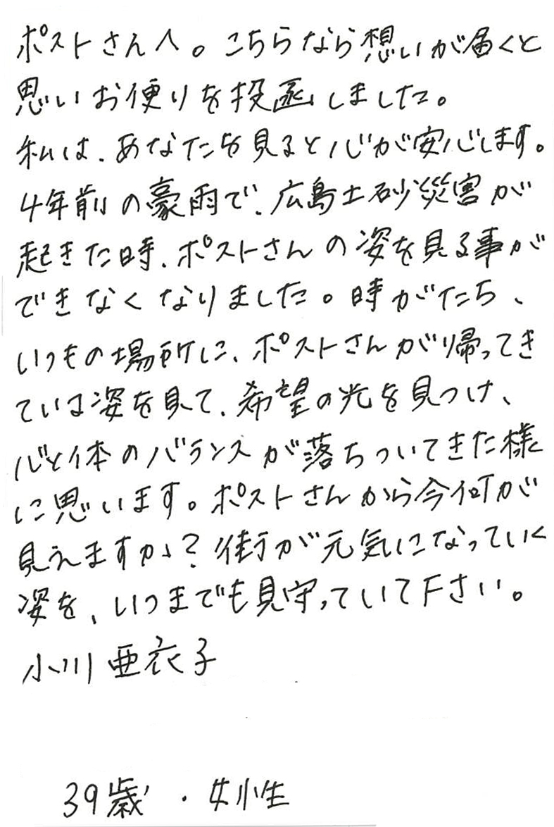 ポストさんへ。こちらなら想いが届くと思いお便りを投函しました。 私は、あなたを見ると心が安心します。 ４年前の豪雨で、広島土砂災害が起きた時、 ポストさんの姿を見る事ができなくなりました。 時がたち、いつもの場所に、ポストさんが帰ってきている姿を見て、 希望の光を見つけ、心と体のバランスが落ちついてきた様に思います。 ポストさんから今何が見えますか？ 街が元気になっていく姿を、いつまでも見守っていて下さい