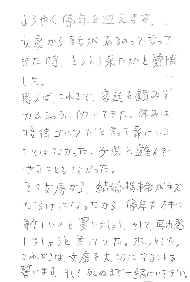 ようやく停年を迎えます。 女房から話があるって言ってきた時、 とうとう来たかと覚悟した。 思えば、これまで、家庭を顧みずガムシャラに働いてきた。 休みは接待ゴルフだと言って家にいることはなかった。 子供と遊んでやることもなかった。 その女房から、結婚指輪がキズだらけになったから、 停年を機に新しいのを買いましょう、 そして、再出発しましょうと言ってきた。 ホッとした。 これからは女房を大切にすることを誓います。 そして、死ぬまで一緒にいてほしい